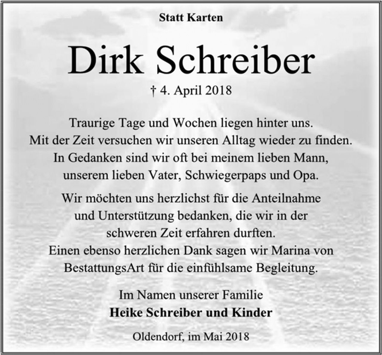 <p>Statt Karten<br />Dirk Schreiber<br />† 4. April 2018<br />Traurige Tage und Wochen liegen hinter uns.<br />Mit der Zeit versuchen wir unseren Alltag wieder zu finden.<br />In Gedanken sind wir oft bei meinem lieben Mann,<br />unserem lieben Vater, Schwiegerpaps und Opa.<br />Wir möchten uns herzlichst für die Anteilnahme<br />und Unterstützung bedanken, die wir in der<br />schweren Zeit erfahren durften.<br />Einen ebenso herzlichen Dank sagen wir Marina von<br />BestattungsArt für die einfühlsame Begleitung.<br />Im Namen unserer Familie<br />Heike Schreiber und Kinder<br />Oldendorf, im Mai 2018</p>