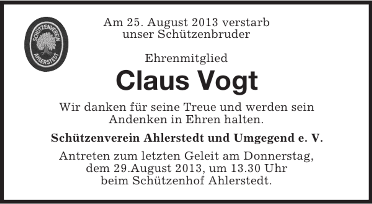 <p>Am 25. August 2013 verstarb<br />unser Schützenbruder<br />Ehrenmitglied</p><p>Claus Vogt<br />Wir danken für seine Treue und werden sein<br />Andenken in Ehren halten.<br />Schützenverein Ahlerstedt und Umgegend e. V.<br />Antreten zum letzten Geleit am Donnerstag,<br />dem 29.August 2013, um 13.30 Uhr<br />beim Schützenhof Ahlerstedt.</p>