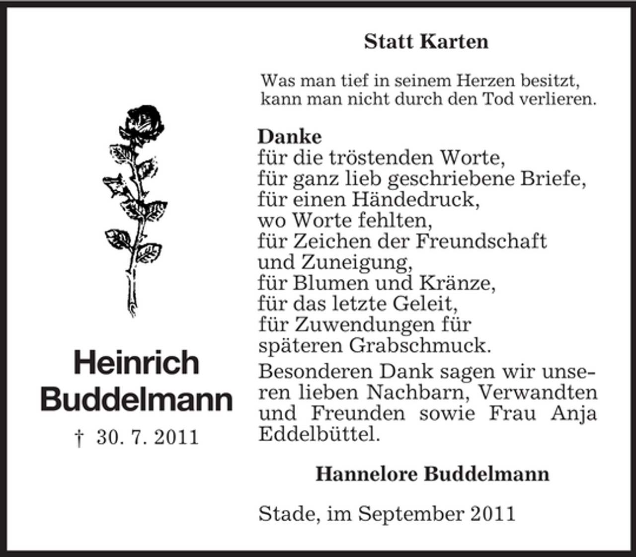 <p>Statt Karten<br />Was man tief in seinem Herzen besitzt,<br />kann man nicht durch den Tod verlieren.</p><p>Heinrich<br />Buddelmann<br />† 30. 7. 2011</p><p>Danke<br />für die tröstenden Worte,<br />für ganz lieb geschriebene Briefe,<br />für einen Händedruck,<br />wo Worte fehlten,<br />für Zeichen der Freundschaft<br />und Zuneigung,<br />für Blumen und Kränze,<br />für das letzte Geleit,<br />für Zuwendungen für<br />späteren Grabschmuck.<br />Besonderen Dank sagen wir unseren lieben Nachbarn, Verwandten<br />und Freunden sowie Frau Anja<br />Eddelbüttel.<br />Hannelore Buddelmann<br />Stade, im September 2011</p>