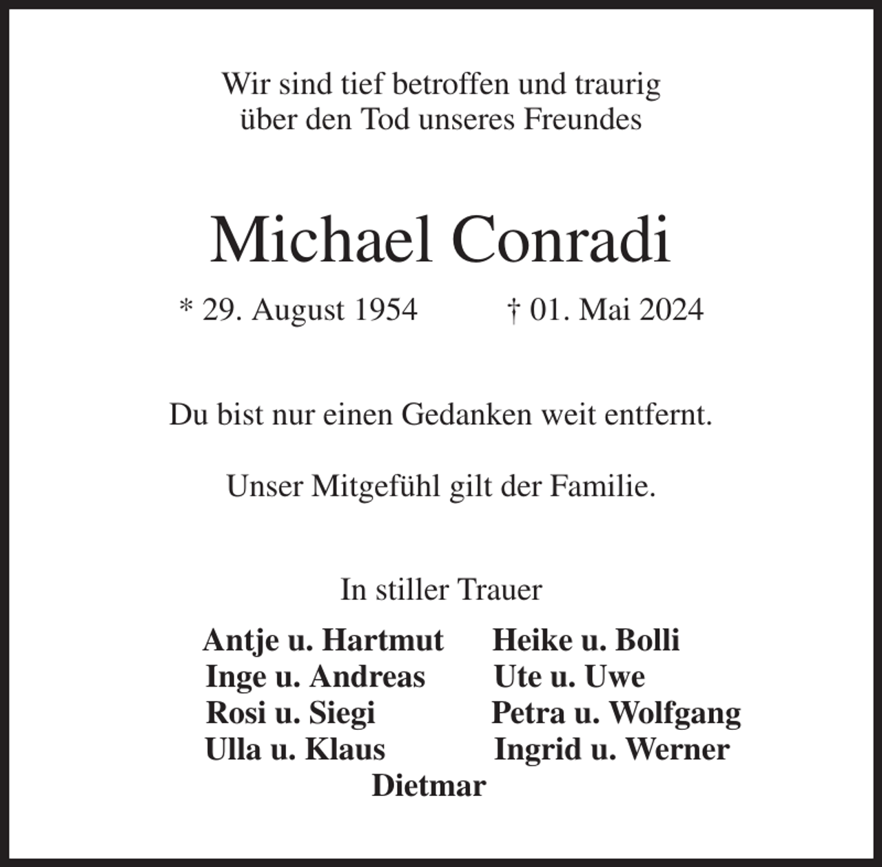 <p>Wir sind tief betroffen und traurig<br />über den Tod unseres Freundes<br />Michael Conradi<br />* 29. August 1954 † 01. Mai 2024<br />Du bist nur einen Gedanken weit entfernt.</p><p>Unser Mitgefühl gilt der Familie.<br />In stiller Trauer<br />Antje u. Hartmut Heike u. Bolli<br />Inge u. Andreas Ute u. Uwe<br />Rosi u. Siegi Petra u. Wolfgang<br />Ulla u. Klaus Ingrid u. Werner<br />Dietmar</p>