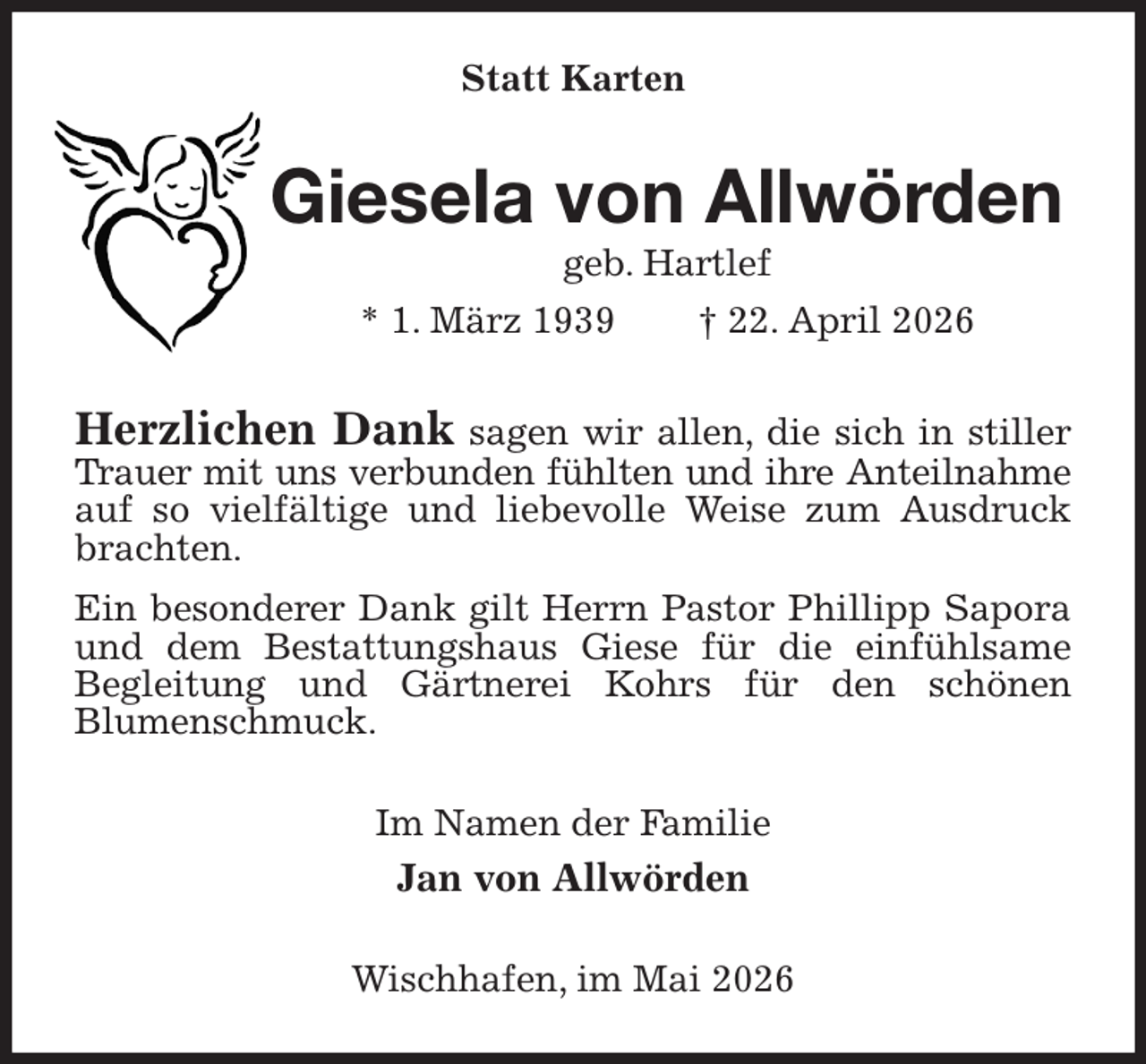 <p>Statt Karten<br />Giesela von Allwörden<br />geb. Hartlef<br />* 1. März 1939 † 22. April 2026<br />Herzlichen Dank sagen wir allen, die sich in stiller Trauer mit uns verbunden fühlten und ihre Anteilnahme<br />auf so vielfältige und liebevolle Weise zum Ausdruck brachten.<br />Ein besonderer Dank gilt Herrn Pastor Phillipp Sapora und dem Bestattungshaus Giese für die einfühlsame<br />Begleitung und Gärtnerei Kohrs für den schönen<br />Blumenschmuck.<br />Im Namen der Familie<br />Jan von Allwörden<br />Wischhafen, im Mai 2026</p>