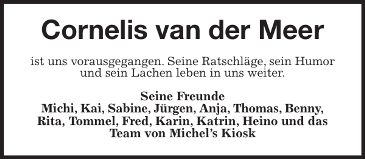 <p>Cornelis van der Meer<br />ist uns vorausgegangen. Seine Ratschläge, sein Humor<br />und sein Lachen leben in uns weiter.<br />Seine Freunde<br />Michi, Kai, Sabine, Jürgen, Anja, Thomas, Benny,<br />Rita, Tommel, Fred, Karin, Katrin, Heino und das Team von Michel's Kiosk</p>