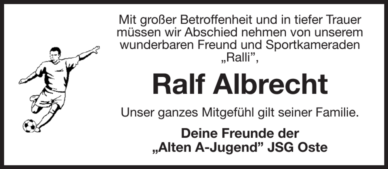 <p>Mit großer Betroffenheit und in tiefer Trauer müssen wir Abschied nehmen von unserem wunderbaren Freund und Sportkameraden „Ralli”,<br />Ralf Albrecht<br />Unser ganzes Mitgefühl gilt seiner Familie.<br />Deine Freunde der<br />„Alten A-Jugend” JSG Oste</p>