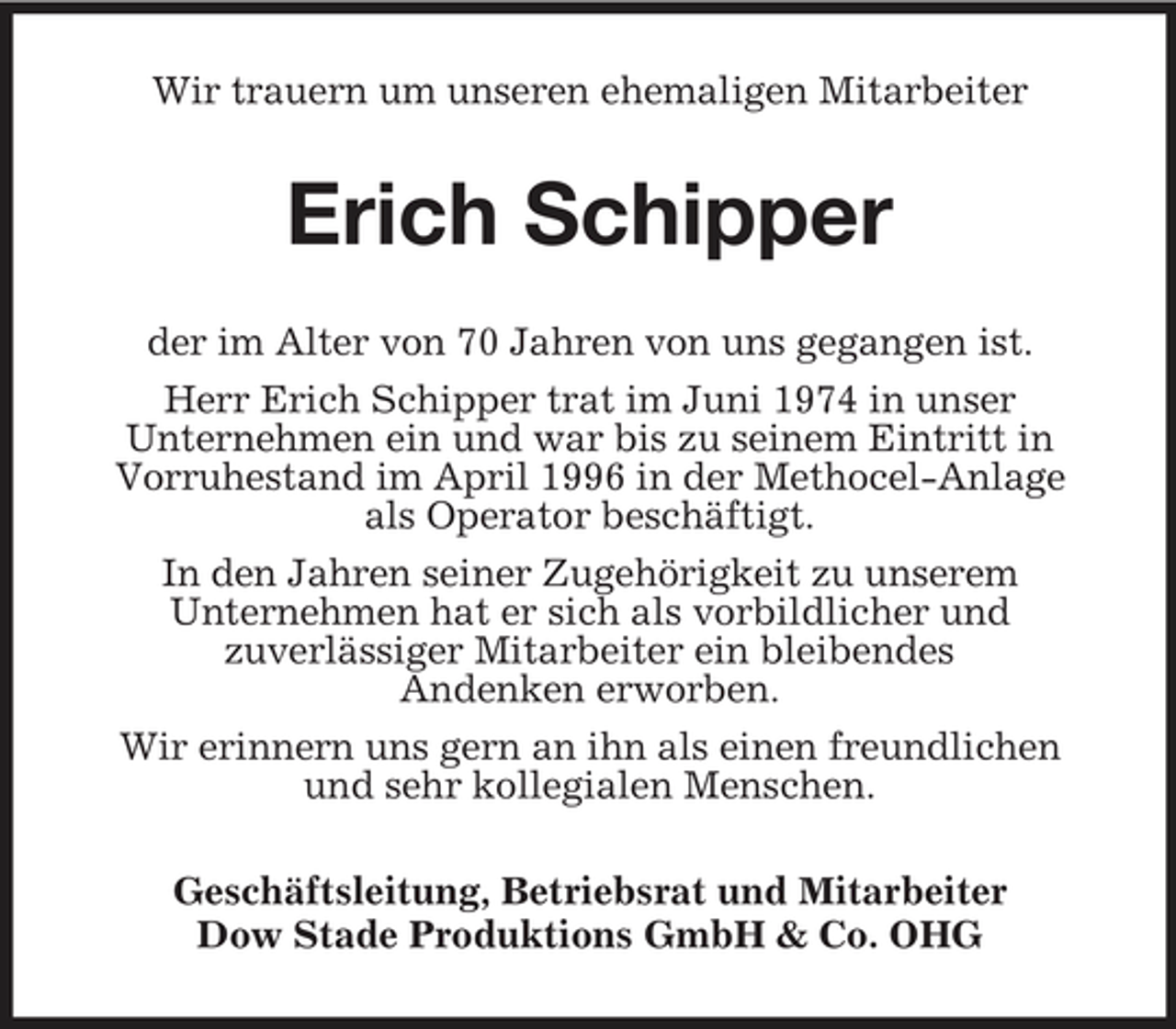 <p>Wir trauern um unseren ehemaligen Mitarbeiter</p><p>Erich Schipper<br />der im Alter von 70 Jahren von uns gegangen ist. Herr Erich Schipper trat im Juni 1974 in unser Unternehmen ein und war bis zu seinem Eintritt in Vorruhestand im April 1996 in der Methocel-Anlage als Operator beschäftigt. In den Jahren seiner Zugehörigkeit zu unserem Unternehmen hat er sich als vorbildlicher und zuverlässiger Mitarbeiter ein bleibendes Andenken erworben. Wir erinnern uns gern an ihn als einen freundlichen und sehr kollegialen Menschen. Geschäftsleitung, Betriebsrat und Mitarbeiter Dow Stade Produktions GmbH &amp; Co. OHG</p>