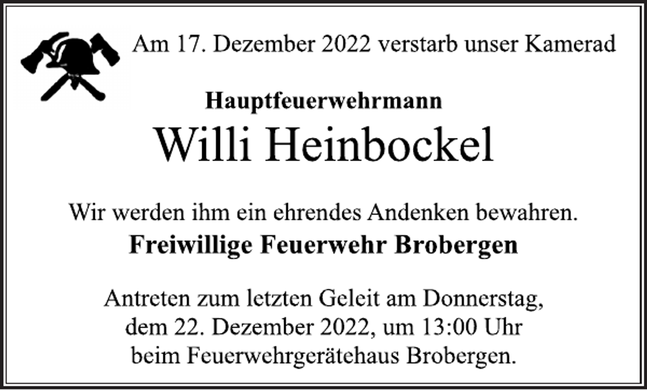 <p>Am 17. Dezember 2022 verstarb unser Kamerad<br />Hauptfeuerwehrmann<br />Willi Heinbockel<br />Wir werden ihm ein ehrendes Andenken bewahren.<br />Freiwillige Feuerwehr Brobergen<br />Antreten zum letzten Geleit am Donnerstag,<br />dem 22. Dezember 2022, um 13:00 Uhr<br />beim Feuerwehrgerätehaus Brobergen.</p>