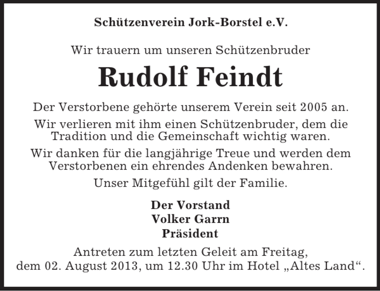 <p>Schützenverein Jork-Borstel e.V.<br />Wir trauern um unseren Schützenbruder</p><p>Rudolf Feindt<br />Der Verstorbene gehörte unserem Verein seit 2005 an.<br />Wir verlieren mit ihm einen Schützenbruder, dem die<br />Tradition und die Gemeinschaft wichtig waren.<br />Wir danken für die langjährige Treue und werden dem<br />Verstorbenen ein ehrendes Andenken bewahren.<br />Unser Mitgefühl gilt der Familie.<br />Der Vorstand<br />Volker Garrn<br />Präsident<br />Antreten zum letzten Geleit am Freitag,<br />dem 02. August 2013, um 12.30 Uhr im Hotel „Altes Land“.</p>