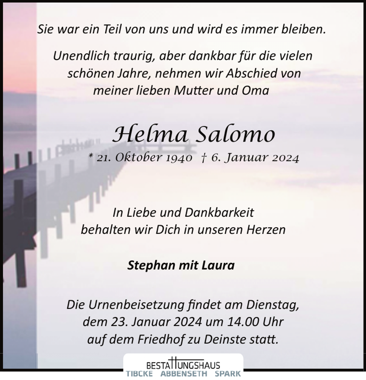 <p>Sie war ein Teil von uns und wird es immer bleiben.<br />Unendlich traurig, aber dankbar für die vielen<br />schönen Jahre, nehmen wir Abschied von<br />meiner lieben Mutter und Oma</p>
<p>Helma Salomo<br />* 21. Oktober 1940 † 6. Januar 2024</p>
<p>In Liebe und Dankbarkeit<br />behalten wir Dich in unseren Herzen<br />Stephan mit Laura<br />Die Urnenbeisetzung ﬁndet am Dienstag,<br />dem 23. Januar 2024 um 14.00 Uhr<br />auf dem Friedhof zu Deinste statt.</p>