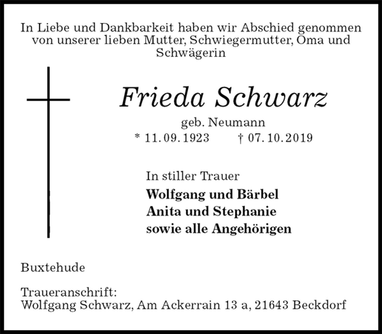 <p>In Liebe und Dankbarkeit haben wir Abschied genommen<br />von unserer lieben Mutter, Schwiegermutter, Oma und Schwägerin<br />Frieda Schwarz<br />geb. Neumann<br />* 11. 09. 1923 † 07. 10. 2019<br />In stiller Trauer<br />Wolfgang und Bärbel<br />Anita und Stephanie<br />sowie alle Angehörigen<br />Buxtehude</p><p>Traueranschrift:<br />Wolfgang Schwarz, Am Ackerrain 13 a, 21643 Beckdorf</p>
