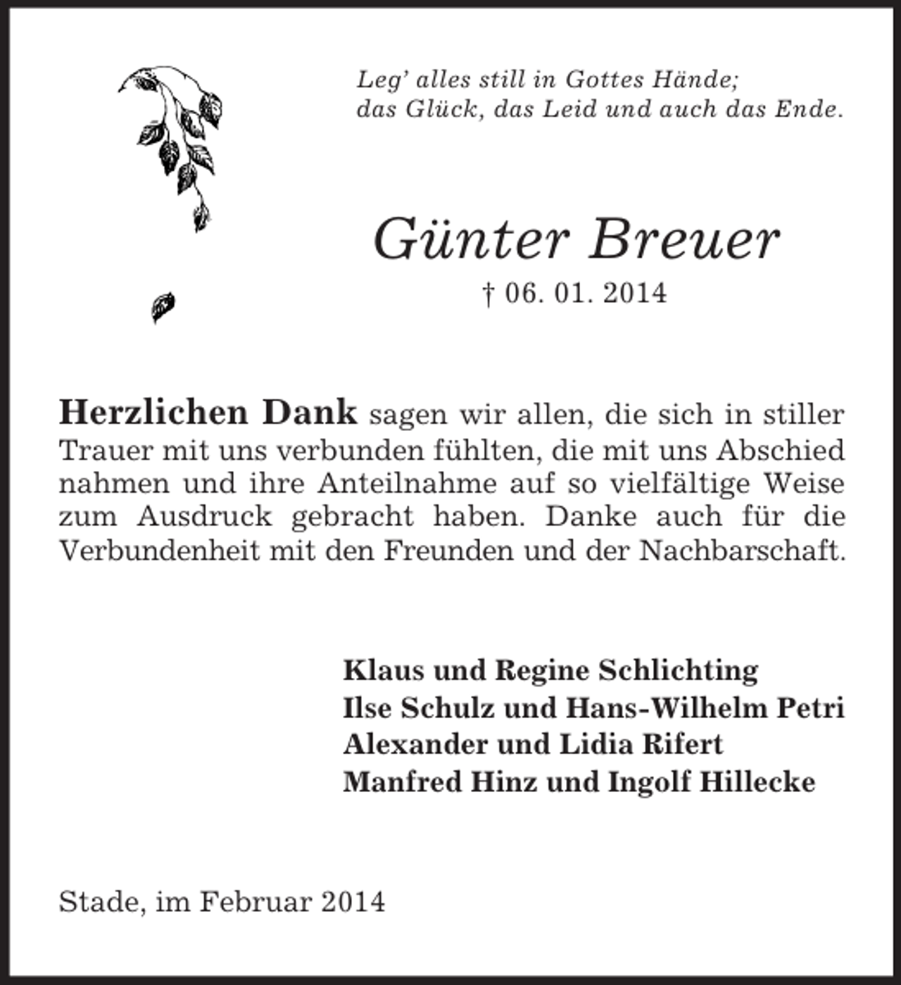 <p>Leg’ alles still in Gottes Hände;<br />das Glück, das Leid und auch das Ende.<br />Günter Breuer<br />† 06. 01. 2014<br />Herzlichen Dank sagen wir allen, die sich in stiller Trauer mit uns verbunden fühlten, die mit uns Abschied nahmen und ihre Anteilnahme auf so vielfältige Weise zum Ausdruck gebracht haben. Danke auch für die<br />Verbundenheit mit den Freunden und der Nachbarschaft.<br />Klaus und Regine Schlichting<br />Ilse Schulz und Hans-Wilhelm Petri<br />Alexander und Lidia Rifert<br />Manfred Hinz und Ingolf Hillecke<br />Stade, im Februar 2014</p>