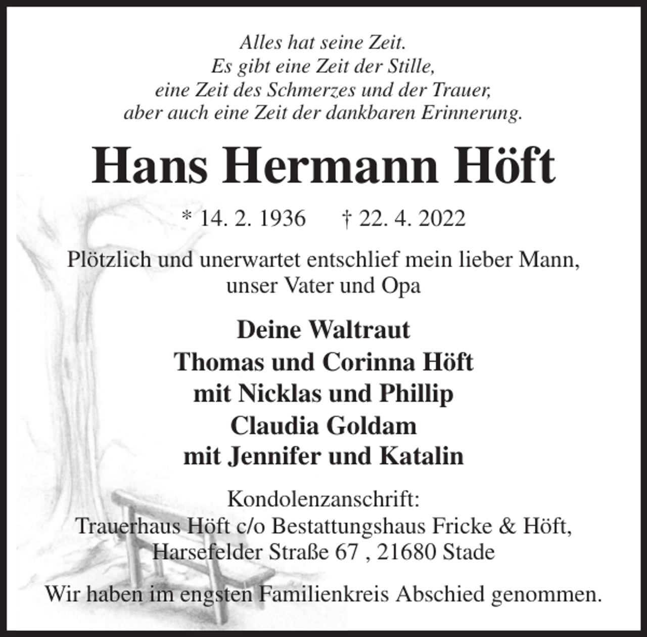 <p>Alles hat seine Zeit.<br />Es gibt eine Zeit der Stille,<br />eine Zeit des Schmerzes und der Trauer,<br />aber auch eine Zeit der dankbaren Erinnerung.<br />Hans Hermann Höft<br />* 14. 2. 1936 † 22. 4. 2022<br />Plötzlich und unerwartet entschlief mein lieber Mann,<br />unser Vater und Opa<br />Deine Waltraut<br />Thomas und Corinna Höft<br />mit Nicklas und Phillip<br />Claudia Goldam<br />mit Jennifer und Katalin<br />Kondolenzanschrift:<br />Trauerhaus Höft c/o Bestattungshaus Fricke &amp; Höft,<br />Harsefelder Straße 67 , 21680 Stade<br />Wir haben im engsten Familienkreis Abschied genommen.</p>