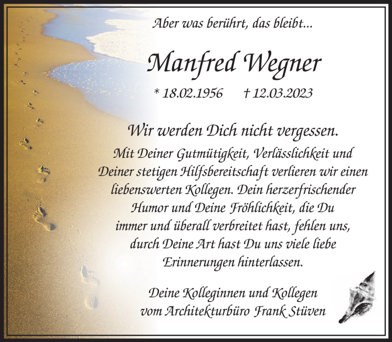 <p>Manfred Wegner<br />* 18.02.1956 † 12.03.2023<br />Wir werden Dich nicht vergessen.</p><p>Mit Deiner Gutmütigkeit, Verlässlichkeit und Deiner stetigen Hilfsbereitschaft verlieren wir einen liebenswerten Kollegen.</p><p>Dein herzerfrischender Humor und Deine Fröhlichkeit, die Du immer und überall verbreitet hast, fehlen uns, durch Deine Art hast Du uns viele liebe Erinnerungen hinterlassen.</p><p>Deine Kolleginnen und Kollegen<br />vom Architekturbüro Frank Stüven</p>