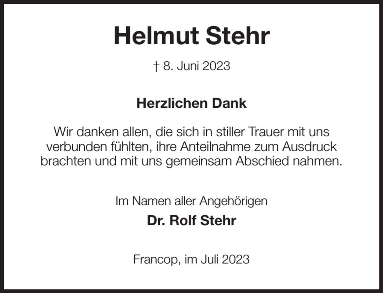 <p>Helmut Stehr<br />† 8. Juni 2023<br />Herzlichen Dank</p><p>Wir danken allen, die sich in stiller Trauer mit uns<br />verbunden fühlten, ihre Anteilnahme zum Ausdruck<br />brachten und mit uns gemeinsam Abschied nahmen.<br />Im Namen aller Angehörigen<br />Dr. Rolf Stehr<br />Francop, im Juli 2023</p>