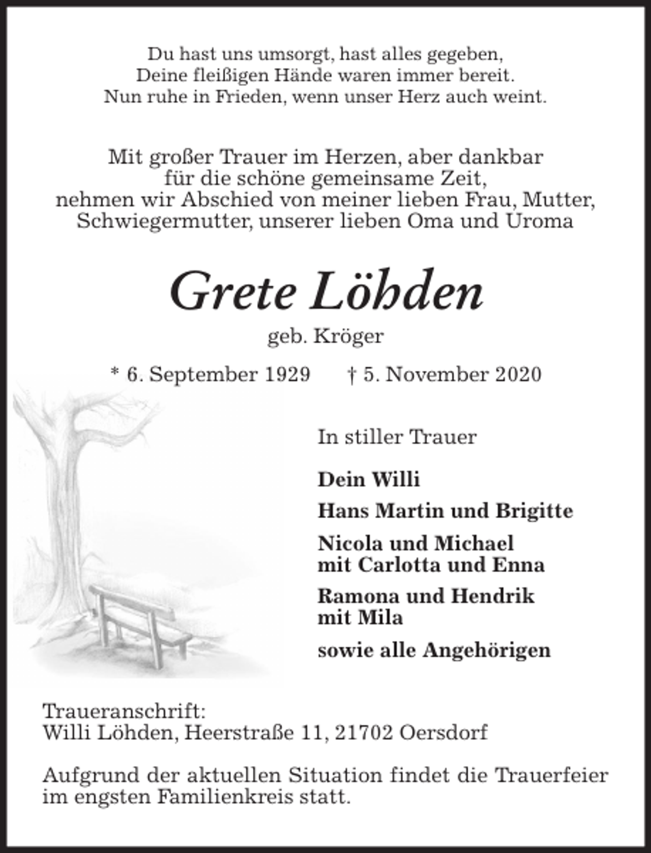 <p>Du hast uns umsorgt, hast alles gegeben,<br />Deine fleißigen Hände waren immer bereit.<br />Nun ruhe in Frieden, wenn unser Herz auch weint.<br />Mit großer Trauer im Herzen, aber dankbar<br />für die schöne gemeinsame Zeit,<br />nehmen wir Abschied von meiner lieben Frau, Mutter,<br />Schwiegermutter, unserer lieben Oma und Uroma<br />Grete Löhden<br />geb. Kröger<br />* 6. September 1929 † 5. November 2020<br />In stiller Trauer</p>
<p>Dein Willi<br />Hans Martin und Brigitte<br />Nicola und Michael<br />mit Carlotta und Enna<br />Ramona und Hendrik<br />mit Mila<br />sowie alle Angehörigen<br />Traueranschrift:<br />Willi Löhden, Heerstraße 11, 21702 Oersdorf</p>
<p>Aufgrund der aktuellen Situation findet die Trauerfeier im engsten Familienkreis statt.</p>