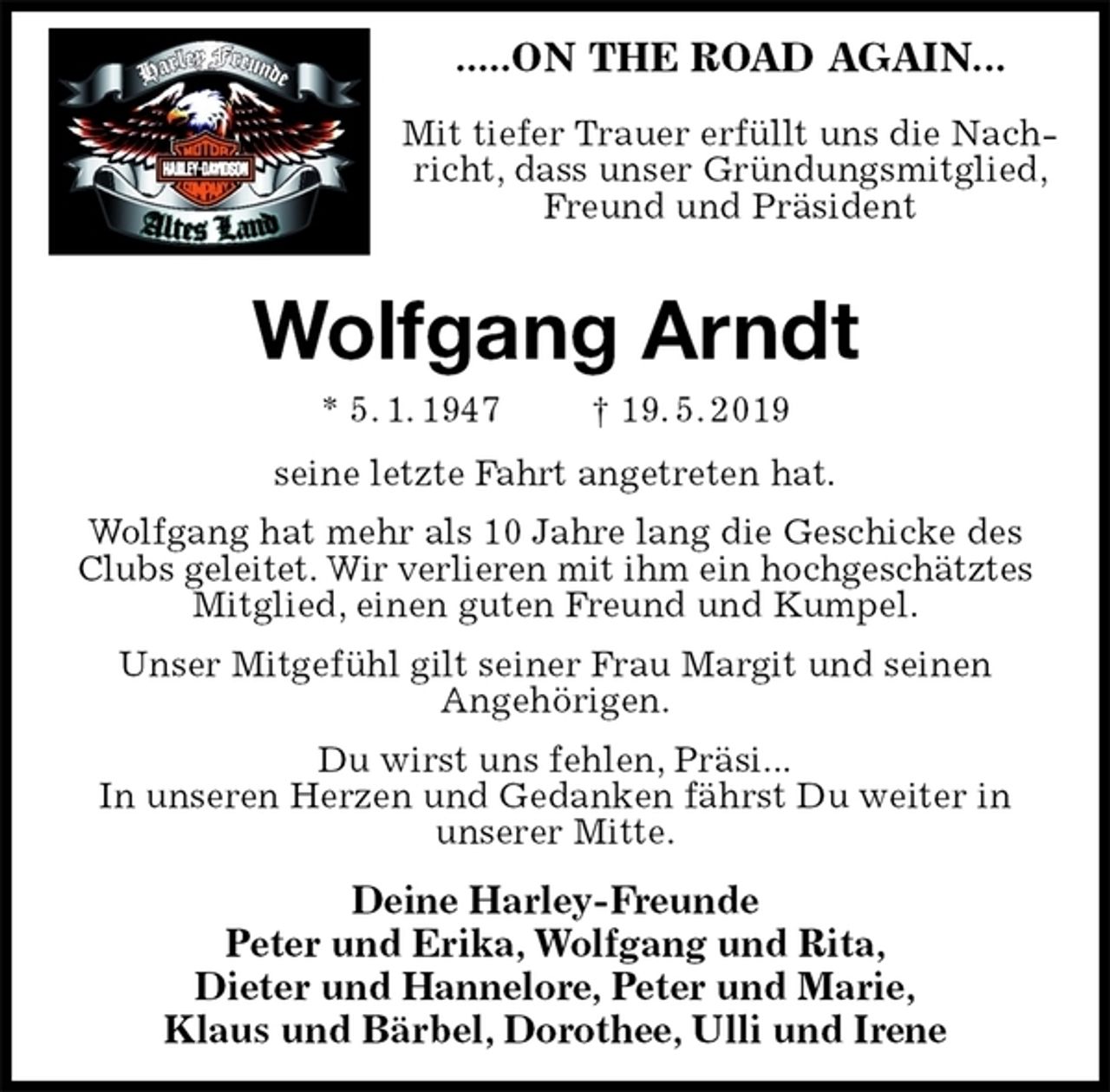 <p>.....ON THE ROAD AGAIN...</p>
<p>Mit tiefer Trauer erfüllt uns die Nachricht, dass unser Gründungsmitglied, Freund und Präsident<br />Wolfgang Arndt<br />* 5. 1. 1947 † 19. 5. 2019<br />seine letzte Fahrt angetreten hat.<br />Wolfgang hat mehr als 10 Jahre lang die Geschicke des Clubs geleitet. Wir verlieren mit ihm ein hochgeschätztes<br />Mitglied, einen guten Freund und Kumpel.<br />Unser Mitgefühl gilt seiner Frau Margit und seinen<br />Angehörigen.<br />Du wirst uns fehlen, Präsi...<br />In unseren Herzen und Gedanken fährst Du weiter in<br />unserer Mitte.<br />Deine Harley-Freunde<br />Peter und Erika, Wolfgang und Rita,<br />Dieter und Hannelore, Peter und Marie,<br />Klaus und Bärbel, Dorothee, Ulli und Irene</p>