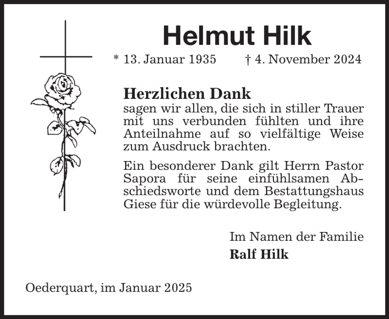 <p>Helmut Hilk<br />* 13. Januar 1935 † 4. November 2024<br />Herzlichen Dank<br />sagen wir allen, die sich in stiller Trauer<br />mit uns verbunden fühlten und ihre<br />Anteilnahme auf so vielfältige Weise zum Ausdruck brachten.<br />Ein besonderer Dank gilt Herrn Pastor Sapora für seine einfühlsamen Abschiedsworte und dem Bestattungshaus<br />Giese für die würdevolle Begleitung.<br />Im Namen der Familie<br />Ralf Hilk<br />Oederquart, im Januar 2025</p>