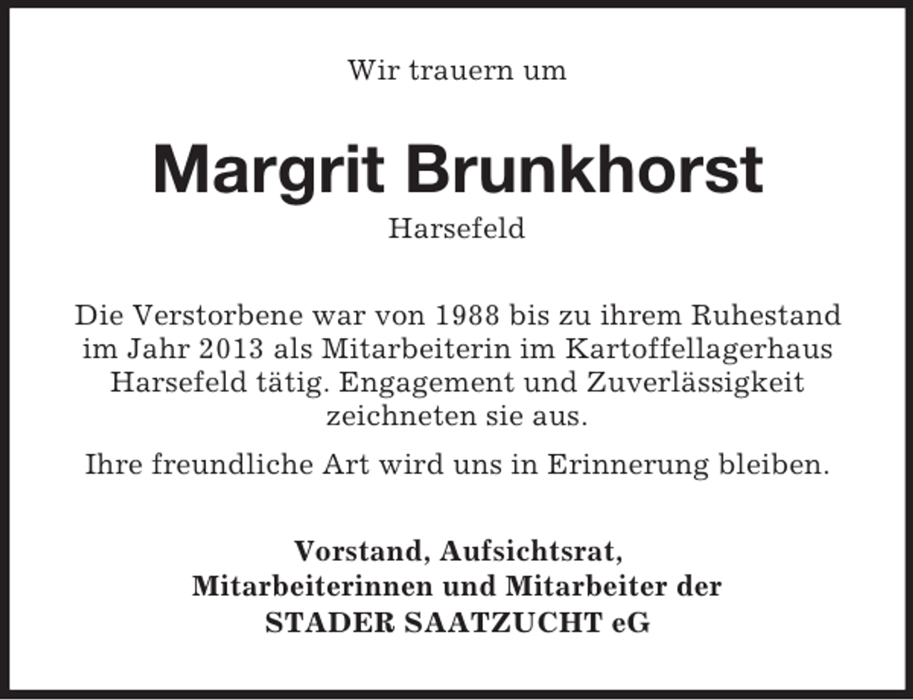 <p>Wir trauern um<br />Margrit Brunkhorst<br />Harsefeld<br />Die Verstorbene war von 1988 bis zu ihrem Ruhestand im Jahr 2013 als Mitarbeiterin im Kartoffellagerhaus Harsefeld tätig. Engagement und Zuverlässigkeit<br />zeichneten sie aus.<br />Ihre freundliche Art wird uns in Erinnerung bleiben.<br />Vorstand, Aufsichtsrat,<br />Mitarbeiterinnen und Mitarbeiter der<br />STADER SAATZUCHT eG</p>