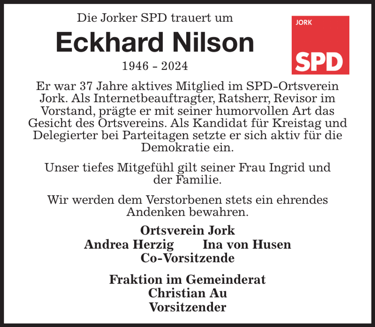 <p>Die Jorker SPD trauert um<br />Eckhard Nilson<br />1946 - 2024<br />Er war 37 Jahre aktives Mitglied im SPD-Ortsverein Jork. Als Internetbeauftragter, Ratsherr, Revisor im<br />Vorstand, prägte er mit seiner humorvollen Art das<br />Gesicht des Ortsvereins. Als Kandidat für Kreistag und Delegierter bei Parteitagen setzte er sich aktiv für die Demokratie ein.<br />Unser tiefes Mitgefühl gilt seiner Frau Ingrid und<br />der Familie.<br />Wir werden dem Verstorbenen stets ein ehrendes<br />Andenken bewahren.<br />Ortsverein Jork<br />Andrea Herzig Ina von Husen<br />Co-Vorsitzende<br />Fraktion im Gemeinderat<br />Christian Au<br />Vorsitzender</p>