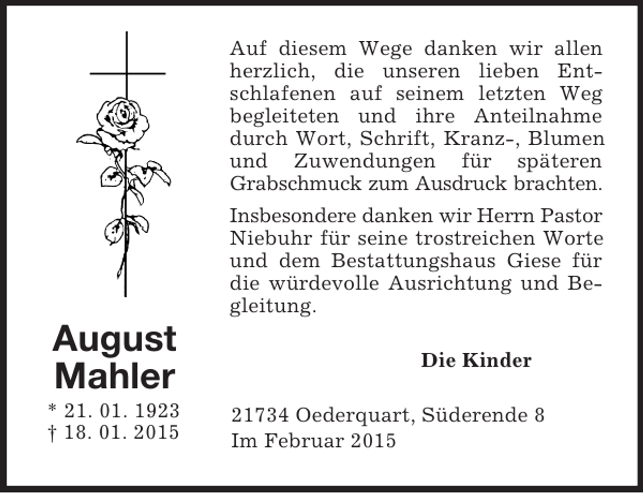 <p>August<br />Mahler<br />* 21. 01. 1923<br />† 18. 01. 2015<br />Auf diesem Wege danken wir allen herzlich, die unseren lieben Entschlafenen auf seinem letzten Weg begleiteten und ihre Anteilnahme durch Wort, Schrift, Kranz-, Blumen und Zuwendungen für späteren Grabschmuck zum Ausdruck brachten.<br />Insbesondere danken wir Herrn Pastor<br />Niebuhr für seine trostreichen Worte und dem Bestattungshaus Giese für die würdevolle Ausrichtung und Begleitung.<br />Die Kinder<br />21734 Oederquart, Süderende 8<br />Im Februar 2015</p>