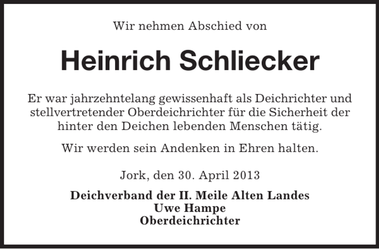 <p>Wir nehmen Abschied von</p><p>Heinrich Schliecker<br />Er war jahrzehntelang gewissenhaft als Deichrichter und<br />stellvertretender Oberdeichrichter für die Sicherheit der<br />hinter den Deichen lebenden Menschen tätig.<br />Wir werden sein Andenken in Ehren halten.<br />Jork, den 30. April 2013<br />Deichverband der II. Meile Alten Landes<br />Uwe Hampe<br />Oberdeichrichter</p>