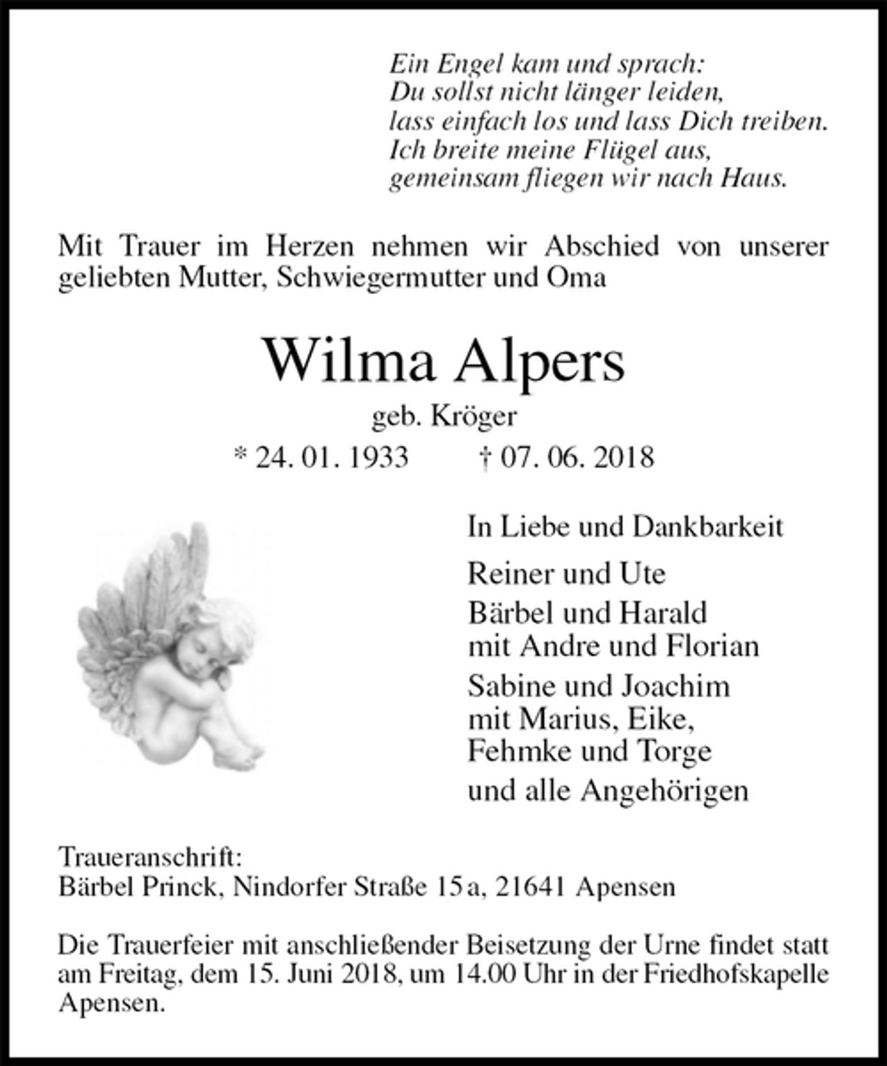 <p>Ein Engel kam und sprach:<br />Du sollst nicht länger leiden,<br />lass einfach los und lass Dich treiben.<br />Ich breite meine Flügel aus,<br />gemeinsam fliegen wir nach Haus.<br />Mit Trauer im Herzen nehmen wir Abschied von unserer<br />geliebten Mutter, Schwiegermutter und Oma<br />Wilma Alpers<br />geb. Kröger<br />* 24. 01. 1933 † 07. 06. 2018<br />In Liebe und Dankbarkeit<br />Reiner und Ute<br />Bärbel und Harald<br />mit Andre und Florian<br />Sabine und Joachim<br />mit Marius, Eike,<br />Fehmke und Torge<br />und alle Angehörigen<br />Traueranschrift:<br />Bärbel Princk, Nindorfer Straße 15 a, 21641 Apensen</p><p>Die Trauerfeier mit anschließender Beisetzung der Urne findet statt<br />am Freitag, dem 15. Juni 2018, um 14.00 Uhr in der Friedhofskapelle<br />Apensen.</p>