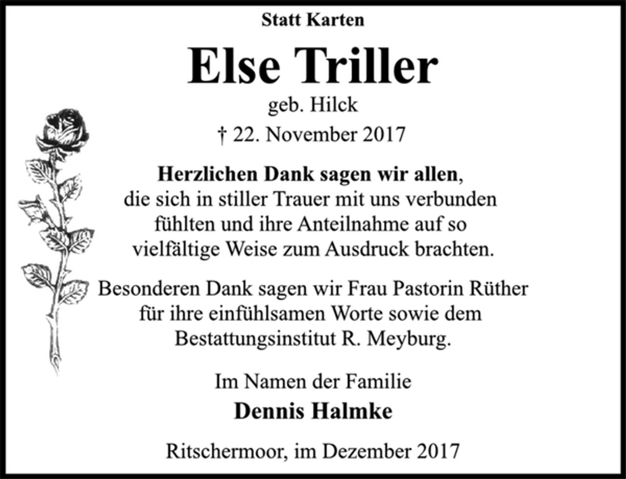 <p>Statt Karten<br />Herzlichen Dank sagen wir allen,<br />die sich in stiller Trauer mit uns verbunden<br />fühlten und ihre Anteilnahme auf so<br />vielfältige Weise zum Ausdruck brachten.<br />Besonderen Dank sagen wir Frau Pastorin Rüther<br />für ihre einfühlsamen Worte sowie dem<br />Bestattungsinstitut R. Meyburg.<br />Im Namen der Familie<br />† 22. November 2017<br />Else Triller<br />Dennis Halmke<br />Ritschermoor, im Dezember 2017</p>