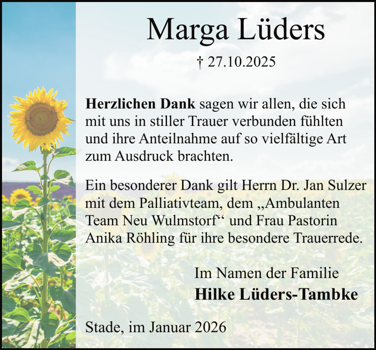 <p>Marga Lüders<br />† 27.10.2025<br />Herzlichen Dank sagen wir allen, die sich<br />mit uns in stiller Trauer verbunden fühlten<br />und ihre Anteilnahme auf so vielfältige Art<br />zum Ausdruck brachten.<br />Ein besonderer Dank gilt Herrn Dr. Jan Sulzer<br />mit dem Palliativteam, dem ,,Ambulanten<br />Team Neu Wulmstorf‘‘ und Frau Pastorin<br />Anika Röhling für ihre besondere Trauerrede.</p><p>Im Namen der Familie</p><p>Hilke Lüders-Tambke<br />Stade, im Januar 2026</p>