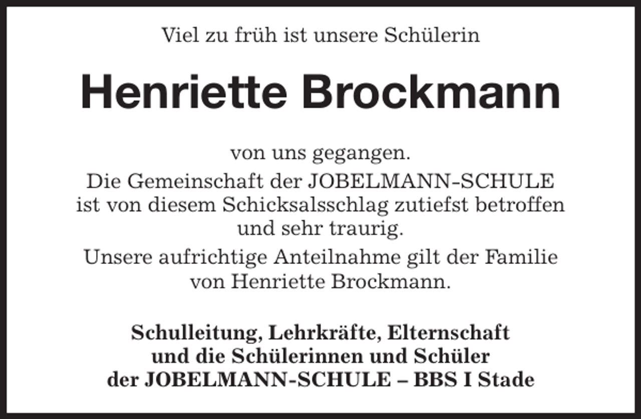 <p>Viel zu früh ist unsere Schülerin<br />Henriette Brockmann<br />von uns gegangen.<br />Die Gemeinschaft der JOBELMANN-SCHULE<br />ist von diesem Schicksalsschlag zutiefst betroffen<br />und sehr traurig.<br />Unsere aufrichtige Anteilnahme gilt der Familie<br />von Henriette Brockmann.<br />Schulleitung, Lehrkräfte, Elternschaft<br />und die Schülerinnen und Schüler<br />der JOBELMANN-SCHULE - BBS I Stade</p>