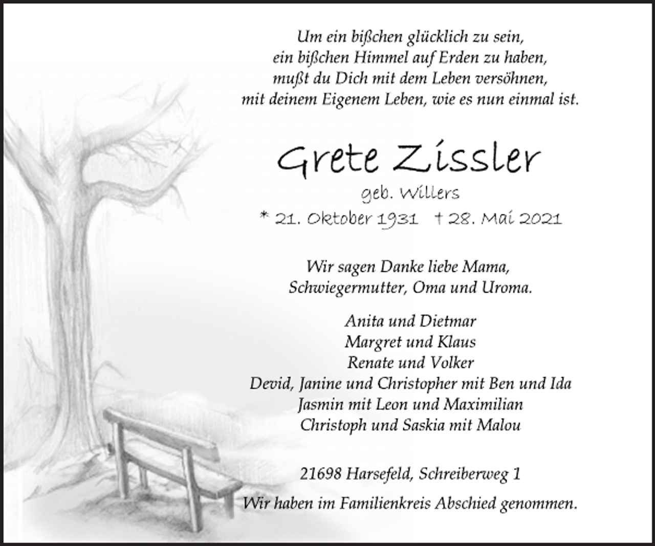<p>Um ein bißchen glücklich zu sein,<br />ein bißchen Himmel auf Erden zu haben,<br />mußt du Dich mit dem Leben versöhnen,<br />mit deinem Eigenem Leben, wie es nun einmal ist.<br />Grete Zissler<br />geb. Willers<br />* 21. Oktober 1931 † 28. Mai 2021<br />Wir sagen Danke liebe Mama,<br />Schwiegermutter, Oma und Uroma.<br />Anita und Dietmar<br />Margret und Klaus<br />Renate und Volker<br />Devid, Janine und Christopher mit Ben und Ida<br />Jasmin mit Leon und Maximilian<br />Christoph und Saskia mit Malou<br />21698 Harsefeld, Schreiberweg 1<br />Wir haben im Familienkreis Abschied genommen.</p>