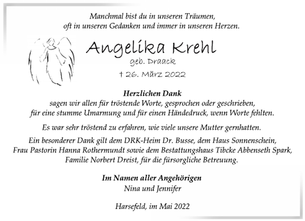 <p>Im Namen aller Angehörigen<br />Herzlichen Dank<br />sagen wir allen für tröstende Worte, gesprochen oder geschrieben,<br />für eine stumme Umarmung und für einen Händedruck, wenn Worte fehlten.<br />Manchmal bist du in unseren Träumen,<br />oft in unseren Gedanken und immer in unseren Herzen.<br />Angelika Krehl<br />geb. Draack<br />† 26. März 2022<br />Harsefeld, im Mai 2022<br />Es war sehr tröstend zu erfahren, wie viele unsere Mutter gernhatten.<br />Ein besonderer Dank gilt dem DRK-Heim Dr. Busse, dem Haus Sonnenschein,<br />Frau Pastorin Hanna Rothermundt sowie dem Bestattungshaus Tibcke Abbenseth Spark,<br />Familie Norbert Dreist, für die fürsorgliche Betreuung.<br />Nina und Jennifer</p>