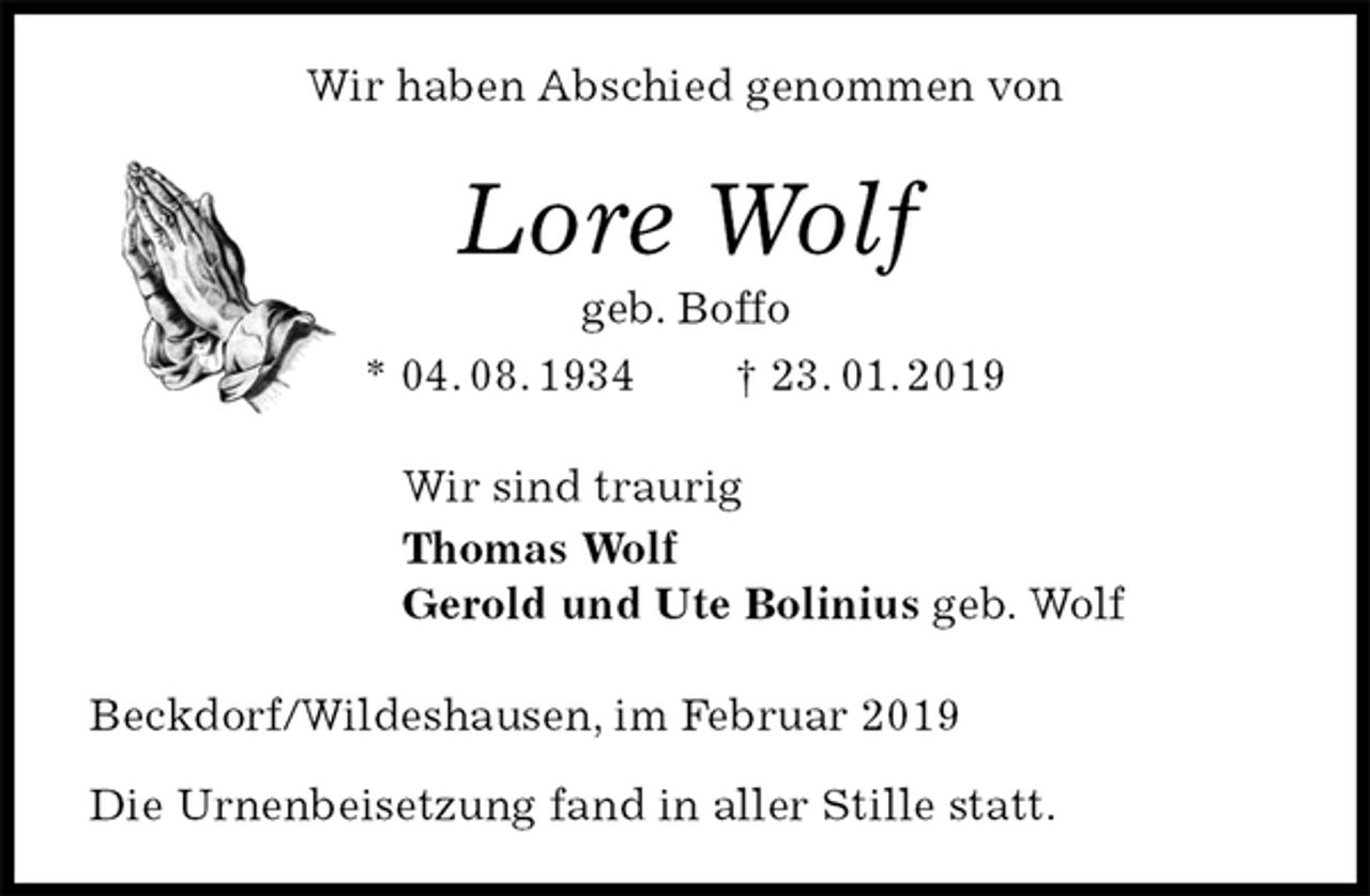 <p>Wir haben Abschied genommen von<br />Lore Wolf<br />geb. Boffo<br />* 04. 08. 1934 † 23. 01. 2019<br />Wir sind traurig<br />Thomas Wolf<br />Gerold und Ute Bolinius geb. Wolf<br />Beckdorf/Wildeshausen, im Februar 2019</p><p>Die Urnenbeisetzung fand in aller Stille statt.</p>