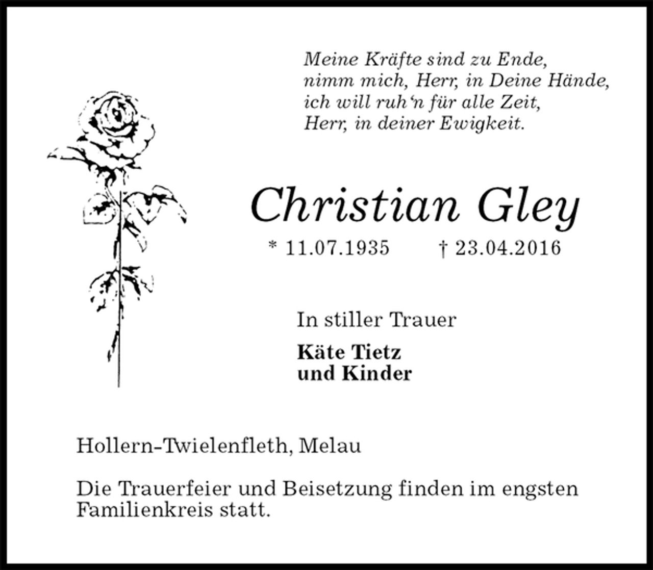 <p>Meine Kräfte sind zu Ende,<br />nimm mich, Herr, in Deine Hände,<br />ich will ruh‘n für alle Zeit,<br />Herr, in deiner Ewigkeit.<br />Christian Gley<br />* 11.07.1935 † 23.04.2016<br />In stiller Trauer<br />Käte Tietz<br />und Kinder<br />Hollern-Twielenfleth, Melau<br />Die Trauerfeier und Beisetzung finden im engsten<br />Familienkreis statt.</p>