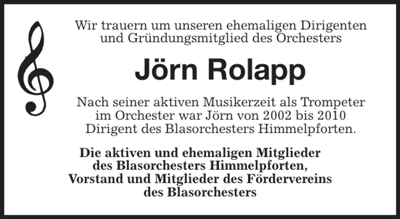 <p>Wir trauern um unseren ehemaligen Dirigenten<br />und Gründungsmitglied des Orchesters<br />Jörn Rolapp<br />Nach seiner aktiven Musikerzeit als Trompeter<br />im Orchester war Jörn von 2002 bis 2010<br />Dirigent des Blasorchesters Himmelpforten.<br />Die aktiven und ehemaligen Mitglieder<br />des Blasorchesters Himmelpforten,<br />Vorstand und Mitglieder des Fördervereins<br />des Blasorchesters</p>
