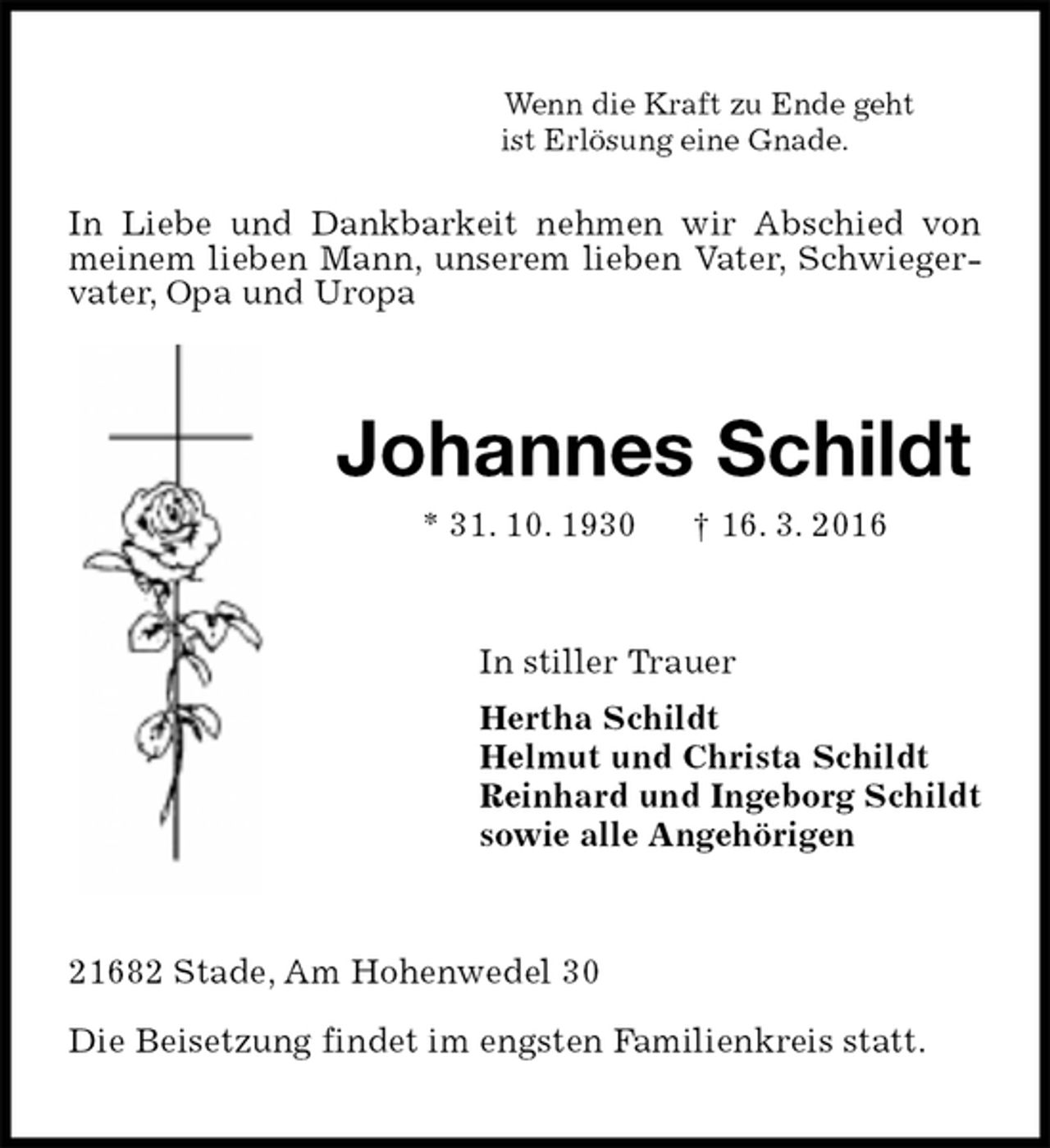 <p>Wenn die Kraft zu Ende geht<br />ist Erlösung eine Gnade.<br />In Liebe und Dankbarkeit nehmen wir Abschied von meinem lieben Mann, unserem lieben Vater, Schwiegervater, Opa und Uropa<br />Johannes Schildt<br />* 31. 10. 1930 † 16. 3. 2016<br />In stiller Trauer<br />Hertha Schildt<br />Helmut und Christa Schildt<br />Reinhard und Ingeborg Schildt<br />sowie alle Angehörigen<br />21682 Stade, Am Hohenwedel 30</p><p>Die Beisetzung findet im engsten Familienkreis statt.</p>