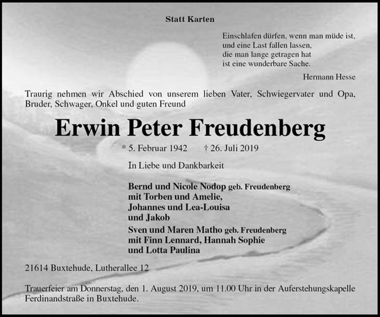 <p>Statt Karten<br />Einschlafen dürfen, wenn man müde ist,<br />und eine Last fallen lassen,<br />die man lange getragen hat<br />ist eine wunderbare Sache.<br />Hermann Hesse<br />Traurig nehmen wir Abschied von unserem lieben Vater, Schwiegervater und Opa,<br />Bruder, Schwager, Onkel und guten Freund<br />Erwin Peter Freudenberg<br />* 5. Februar 1942 † 26. Juli 2019<br />In Liebe und Dankbarkeit</p><p>Bernd und Nicole Nodop geb. Freudenberg<br />mit Torben und Amelie,<br />Johannes und Lea-Louisa<br />und Jakob<br />Sven und Maren Matho geb. Freudenberg<br />mit Finn Lennard, Hannah Sophie<br />und Lotta Paulina<br />21614 Buxtehude, Lutherallee 12</p><p>Trauerfeier am Donnerstag, den 1. August 2019, um 11.00 Uhr in der Auferstehungskapelle<br />Ferdinandstraße in Buxtehude.</p>