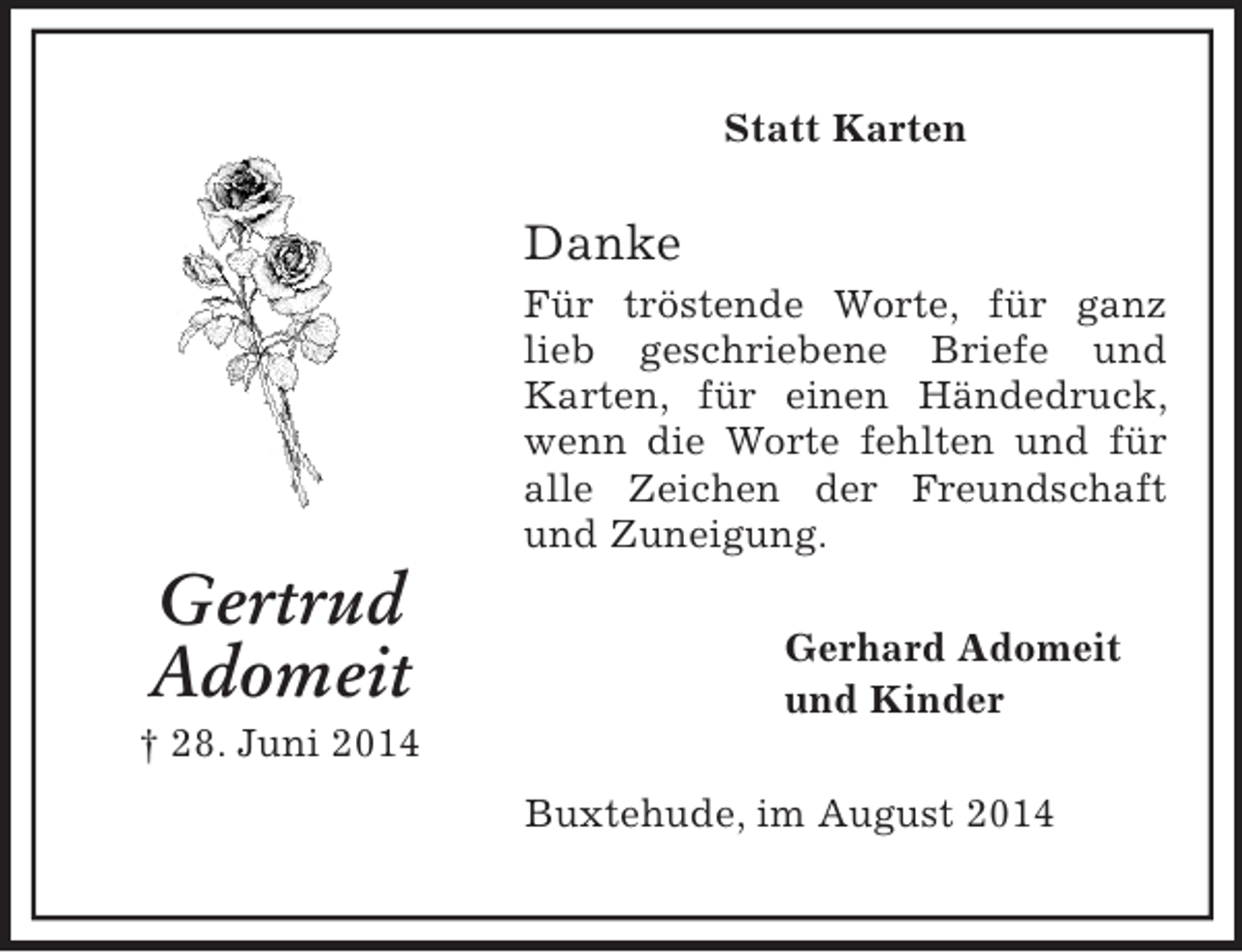 <p>Gertrud<br />Adomeit<br />† 28. Juni 2014<br />Statt Karten<br />Danke<br />Für tröstende Worte, für ganz lieb geschriebene Briefe und Karten, für einen Händedruck, wenn die Worte fehlten und für alle Zeichen der Freundschaft und Zuneigung.<br />Gerhard Adomeit<br />und Kinder<br />Buxtehude, im August 2014</p>