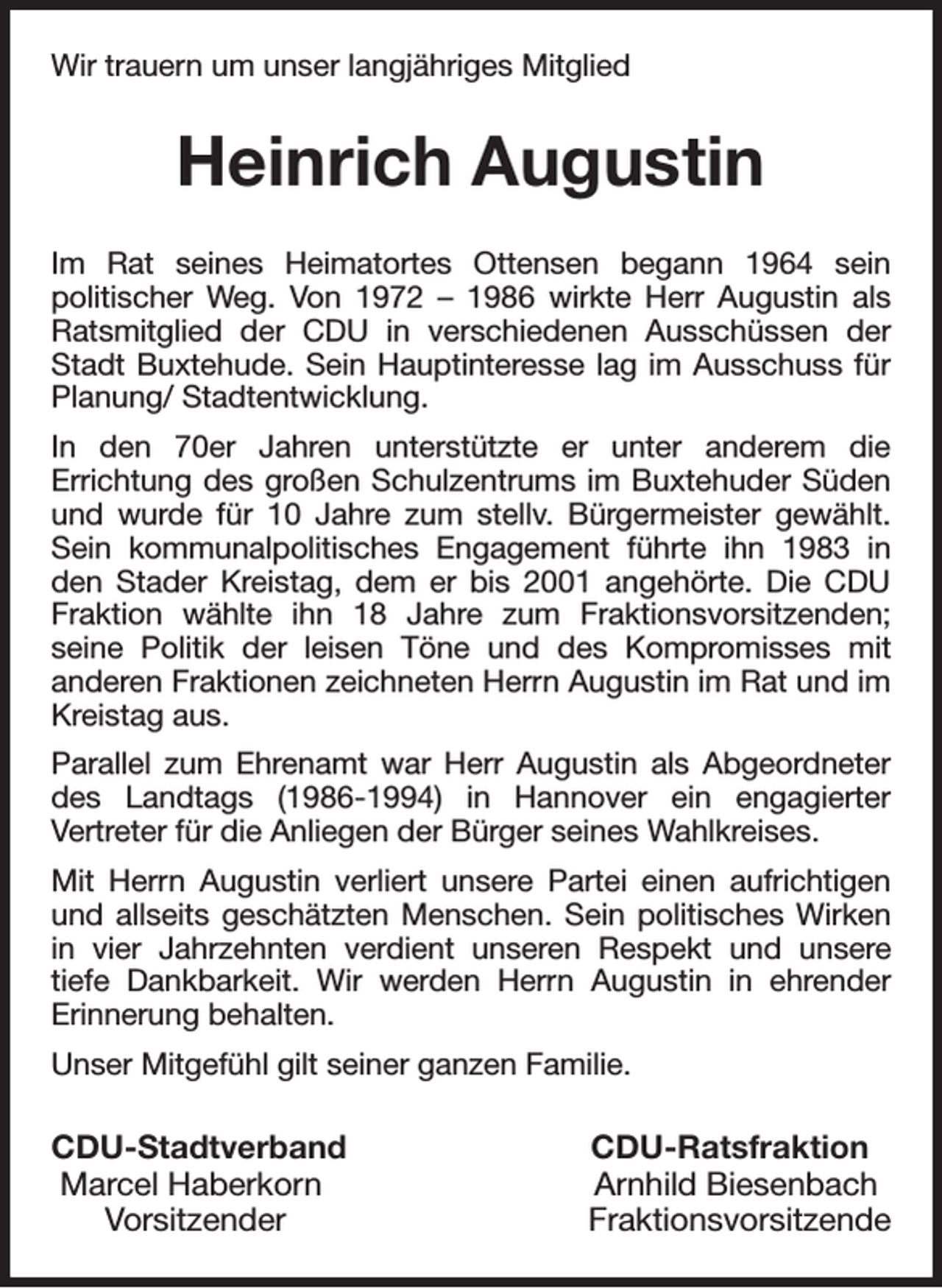 <p>Wir trauern um unser langjähriges Mitglied<br />Heinrich Augustin<br />Im Rat seines Heimatortes Ottensen begann 1964 sein<br />politischer Weg. Von 1972 - 1986 wirkte Herr Augustin als Ratsmitglied der CDU in verschiedenen Ausschüssen der Stadt Buxtehude. Sein Hauptinteresse lag im Ausschuss für Planung/ Stadtentwicklung.<br />In den 70er Jahren unterstützte er unter anderem die<br />Errichtung des großen Schulzentrums im Buxtehuder Süden und wurde für 10 Jahre zum stellv. Bürgermeister gewählt.<br />Sein kommunalpolitisches Engagement führte ihn 1983 in den Stader Kreistag, dem er bis 2001 angehörte. Die CDU Fraktion wählte ihn 18 Jahre zum Fraktionsvorsitzenden;<br />seine Politik der leisen Töne und des Kompromisses mit<br />anderen Fraktionen zeichneten Herrn Augustin im Rat und im Kreistag aus.<br />Parallel zum Ehrenamt war Herr Augustin als Abgeordneter des Landtags (1986-1994) in Hannover ein engagierter<br />Vertreter für die Anliegen der Bürger seines Wahlkreises.<br />Mit Herrn Augustin verliert unsere Partei einen aufrichtigen und allseits geschätzten Menschen. Sein politisches Wirken in vier Jahrzehnten verdient unseren Respekt und unsere<br />tiefe Dankbarkeit. Wir werden Herrn Augustin in ehrender<br />Erinnerung behalten.<br />Unser Mitgefühl gilt seiner ganzen Familie.<br />CDU-Stadtverband CDU-Ratsfraktion<br />Marcel Haberkorn Arnhild Biesenbach<br />Vorsitzender Fraktionsvorsitzende</p>