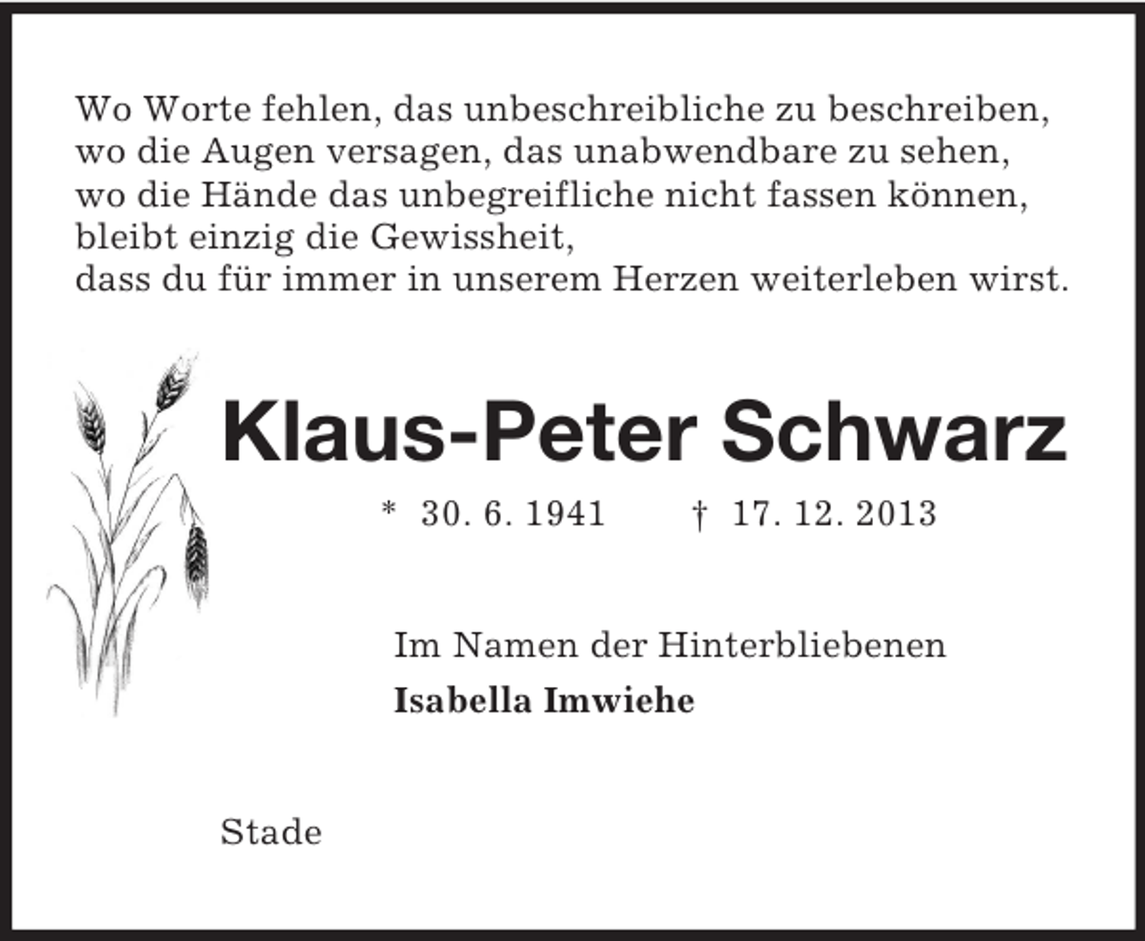 <p>Wo Worte fehlen, das unbeschreibliche zu beschreiben,<br />wo die Augen versagen, das unabwendbare zu sehen,<br />wo die Hände das unbegreifliche nicht fassen können,<br />bleibt einzig die Gewissheit,<br />dass du für immer in unserem Herzen weiterleben wirst.<br />Klaus-Peter Schwarz<br />* 30. 6. 1941 † 17. 12. 2013<br />Im Namen der Hinterbliebenen<br />Isabella Imwiehe<br />Stade</p>