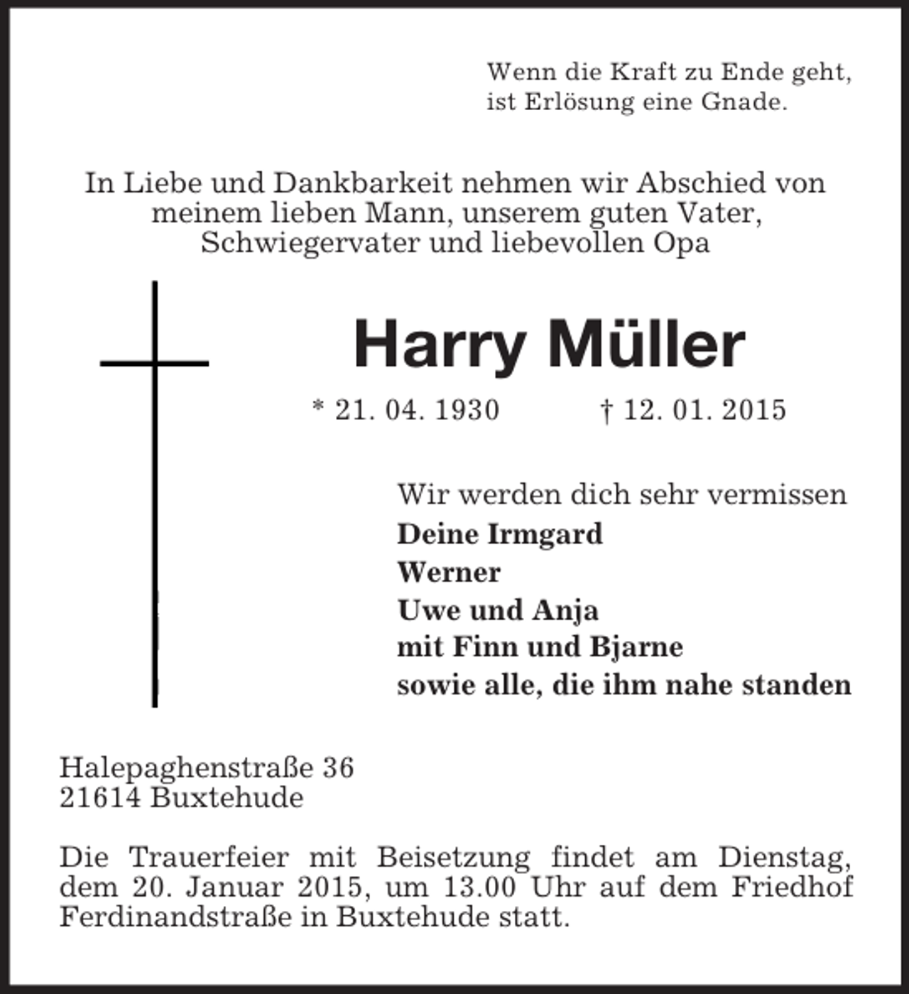 <p>Wenn die Kraft zu Ende geht,<br />ist Erlösung eine Gnade.<br />In Liebe und Dankbarkeit nehmen wir Abschied von meinem lieben Mann, unserem guten Vater,<br />Schwiegervater und liebevollen Opa<br />Harry Müller<br />* 21. 04. 1930 † 12. 01. 2015<br />Wir werden dich sehr vermissen<br />Deine Irmgard<br />Werner<br />Uwe und Anja<br />mit Finn und Bjarne<br />sowie alle, die ihm nahe standen<br />Halepaghenstraße 36<br />21614 Buxtehude</p><p>Die Trauerfeier mit Beisetzung findet am Dienstag,<br />dem 20. Januar 2015, um 13.00 Uhr auf dem Friedhof Ferdinandstraße in Buxtehude statt.</p>