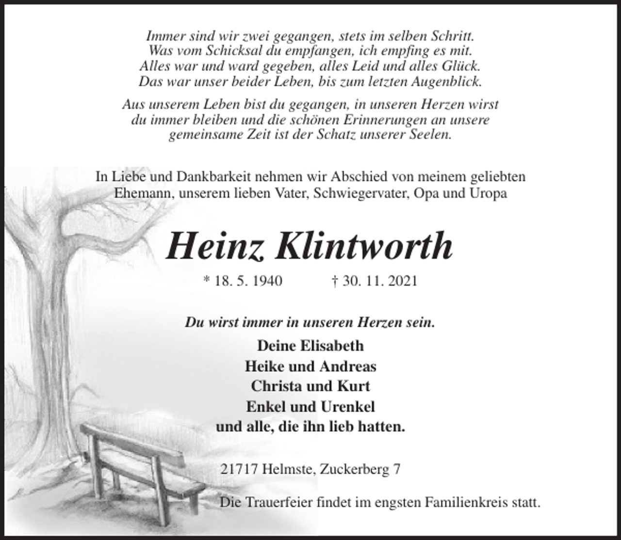 <p>Immer sind wir zwei gegangen, stets im selben Schritt.<br />Was vom Schicksal du empfangen, ich empfing es mit.<br />Alles war und ward gegeben, alles Leid und alles Glück.<br />Das war unser beider Leben, bis zum letzten Augenblick.<br />Aus unserem Leben bist du gegangen, in unseren Herzen wirst<br />du immer bleiben und die schönen Erinnerungen an unsere<br />gemeinsame Zeit ist der Schatz unserer Seelen.<br />In Liebe und Dankbarkeit nehmen wir Abschied von meinem geliebten<br />Ehemann, unserem lieben Vater, Schwiegervater, Opa und Uropa<br />Heinz Klintworth<br />* 18. 5. 1940 † 30. 11. 2021<br />Du wirst immer in unseren Herzen sein.<br />Deine Elisabeth<br />Heike und Andreas<br />Christa und Kurt<br />Enkel und Urenkel<br />und alle, die ihn lieb hatten.<br />21717 Helmste, Zuckerberg 7<br />Die Trauerfeier findet im engsten Familienkreis statt.</p>