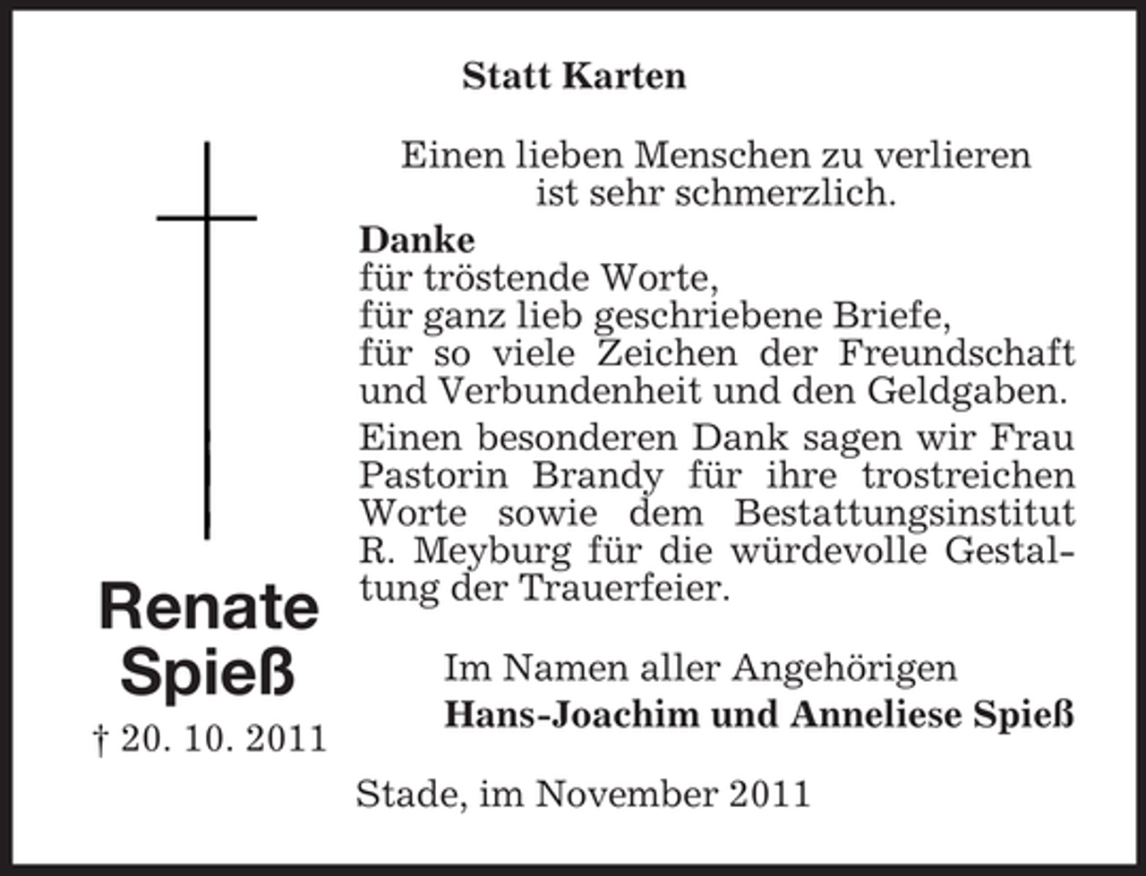 <p>Statt Karten</p><p>Renate<br />Spieß<br />† 20. 10. 2011</p><p>Einen lieben Menschen zu verlieren<br />ist sehr schmerzlich.<br />Danke<br />für tröstende Worte,<br />für ganz lieb geschriebene Briefe,<br />für so viele Zeichen der Freundschaft<br />und Verbundenheit und den Geldgaben.<br />Einen besonderen Dank sagen wir Frau<br />Pastorin Brandy für ihre trostreichen<br />Worte sowie dem Bestattungsinstitut<br />R. Meyburg für die würdevolle Gestaltung der Trauerfeier.<br />Im Namen aller Angehörigen<br />Hans-Joachim und Anneliese Spieß<br />Stade, im November 2011</p>