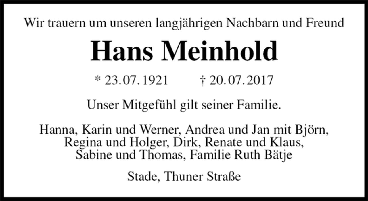 <p>Wir trauern um unseren langjährigen Nachbarn und Freund<br />Hans Meinhold<br />* 23. 07. 1921 † 20. 07. 2017<br />Unser Mitgefühl gilt seiner Familie.<br />Hanna, Karin und Werner, Andrea und Jan mit Björn,<br />Regina und Holger, Dirk, Renate und Klaus,<br />Sabine und Thomas, Familie Ruth Bätje<br />Stade, Thuner Straße</p>