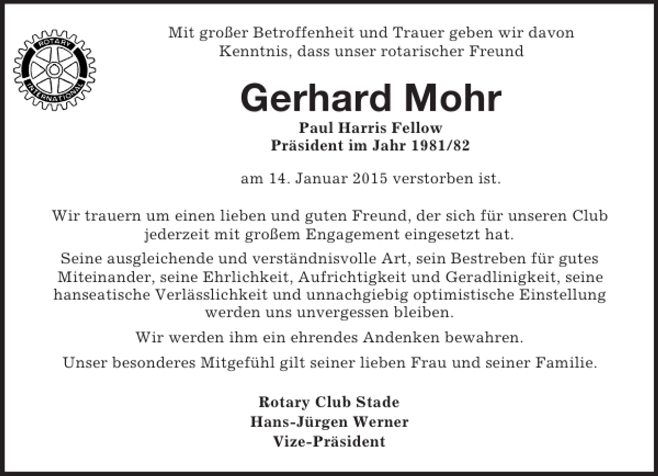 <p>Mit großer Betroffenheit und Trauer geben wir davon<br />Kenntnis, dass unser rotarischer Freund<br />Gerhard Mohr<br />Paul Harris Fellow<br />Präsident im Jahr 1981/82<br />am 14. Januar 2015 verstorben ist.<br />Wir trauern um einen lieben und guten Freund, der sich für unseren Club<br />jederzeit mit großem Engagement eingesetzt hat.<br />Seine ausgleichende und verständnisvolle Art, sein Bestreben für gutes<br />Miteinander, seine Ehrlichkeit, Aufrichtigkeit und Geradlinigkeit, seine<br />hanseatische Verlässlichkeit und unnachgiebig optimistische Einstellung<br />werden uns unvergessen bleiben.<br />Wir werden ihm ein ehrendes Andenken bewahren.<br />Unser besonderes Mitgefühl gilt seiner lieben Frau und seiner Familie.<br />Rotary Club Stade<br />Hans-Jürgen Werner<br />Vize-Präsident</p>