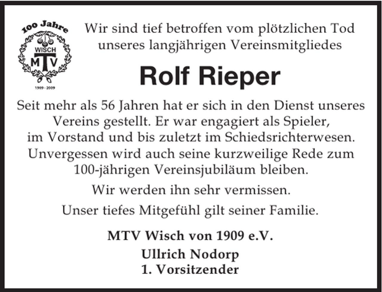 <p>Wir sind tief betroffen vom plötzlichen Tod unseres<br />langjährigen Vereinsmitgliedes<br />Rolf Rieper<br />Seit mehr als 56 Jahren hat er sich in den Dienst unseres Vereins gestellt. Er war engagiert als Spieler, im Vorstand und bis zuletzt im Schiedsrichterwesen. Unvergessen wird auch seine kurzweilige Rede zum 100-jährigen Vereinsjubiläum bleiben.<br />Wir werden ihn sehr vermissen.<br />Unser tiefes Mitgefühl gilt seiner Familie.<br />MTV Wisch von 1909 e.V.<br />Ullrich Nodorp<br />1. Vorsitzender</p>