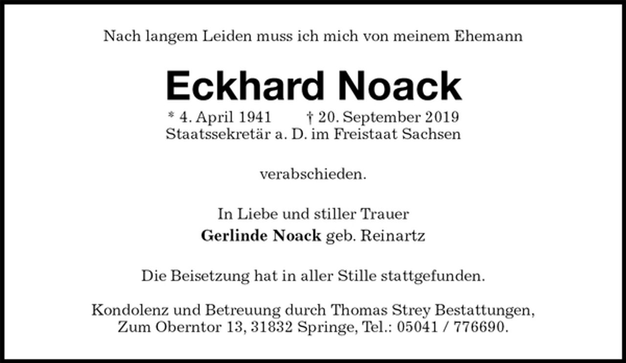 <p>Nach langem Leiden muss ich mich von meinem Ehemann<br />Eckhard Noack<br />* 4. April 1941 † 20. September 2019<br />Staatssekretär a. D. im Freistaat Sachsen<br />verabschieden.<br />In Liebe und stiller Trauer<br />Gerlinde Noack geb. Reinartz<br />Die Beisetzung hat in aller Stille stattgefunden.</p><p>Kondolenz und Betreuung durch Thomas Strey Bestattungen,<br />Zum Oberntor 13, 31832 Springe, Tel.: 05041 / 776690.</p>