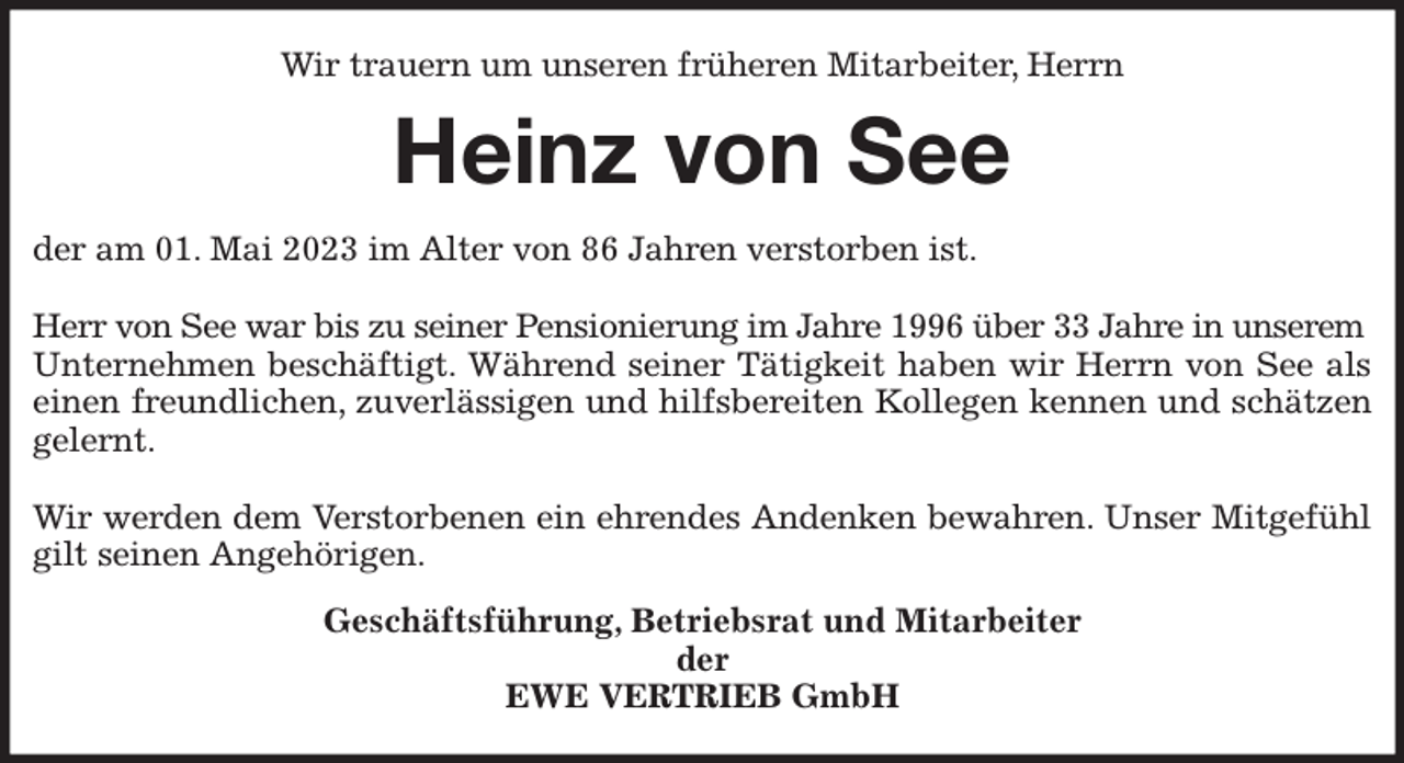 <p>Wir trauern um unseren früheren Mitarbeiter, Herrn<br />Heinz von See<br />der am 01. Mai 2023 im Alter von 86 Jahren verstorben ist.</p><p>Herr von See war bis zu seiner Pensionierung im Jahre 1996 über 33 Jahre in unserem<br />Unternehmen beschäftigt. Während seiner Tätigkeit haben wir Herrn von See als<br />einen freundlichen, zuverlässigen und hilfsbereiten Kollegen kennen und schätzen<br />gelernt.</p><p>Wir werden dem Verstorbenen ein ehrendes Andenken bewahren. Unser Mitgefühl<br />gilt seinen Angehörigen.<br />Geschäftsführung, Betriebsrat und Mitarbeiter<br />der<br />EWE VERTRIEB GmbH</p>