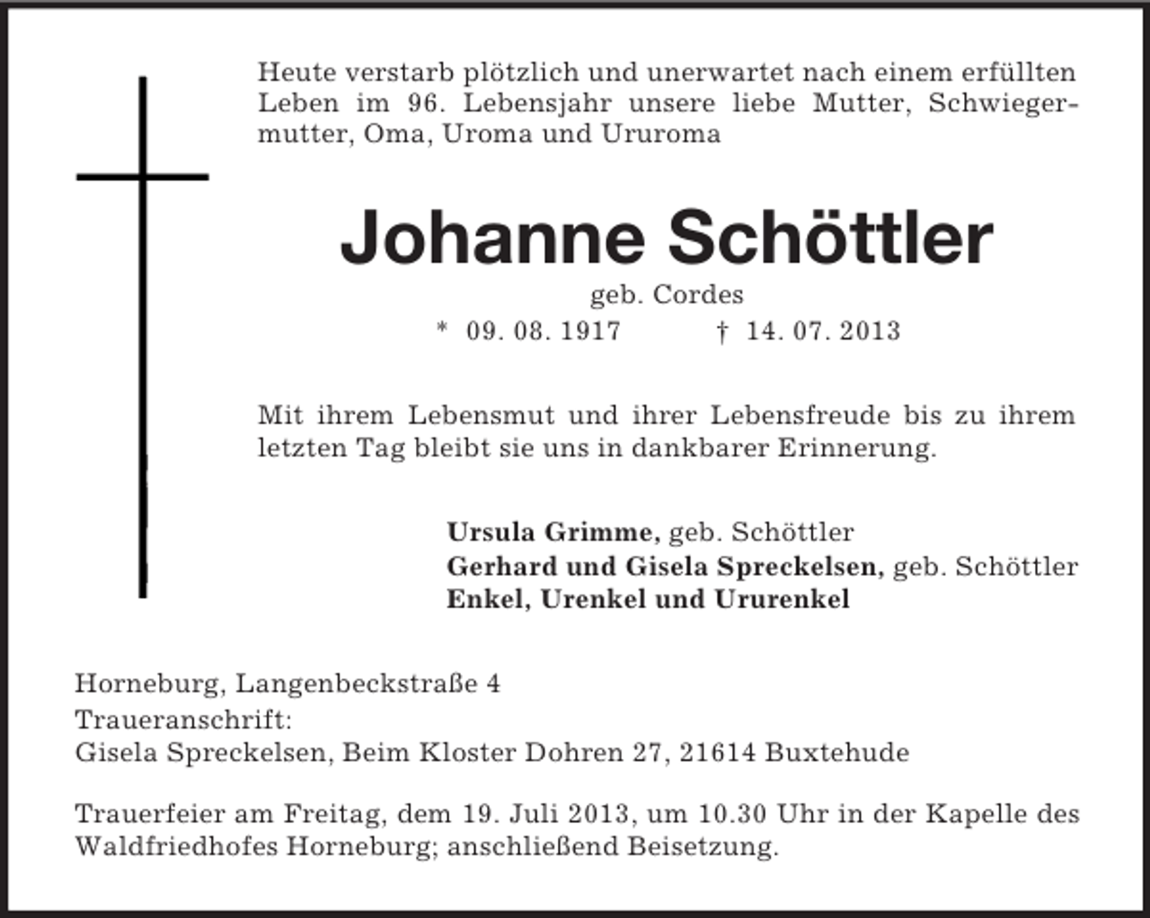 <p>Heute verstarb plötzlich und unerwartet nach einem erfüllten<br />Leben im 96. Lebensjahr unsere liebe Mutter, Schwiegermutter, Oma, Uroma und Ururoma</p><p>Johanne Schöttler<br />geb. Cordes<br />* 09. 08. 1917<br />† 14. 07. 2013<br />Mit ihrem Lebensmut und ihrer Lebensfreude bis zu ihrem<br />letzten Tag bleibt sie uns in dankbarer Erinnerung.<br />Ursula Grimme, geb. Schöttler<br />Gerhard und Gisela Spreckelsen, geb. Schöttler<br />Enkel, Urenkel und Ururenkel<br />Horneburg, Langenbeckstraße 4<br />Traueranschrift:<br />Gisela Spreckelsen, Beim Kloster Dohren 27, 21614 Buxtehude<br />Trauerfeier am Freitag, dem 19. Juli 2013, um 10.30 Uhr in der Kapelle des<br />Waldfriedhofes Horneburg; anschließend Beisetzung.</p>