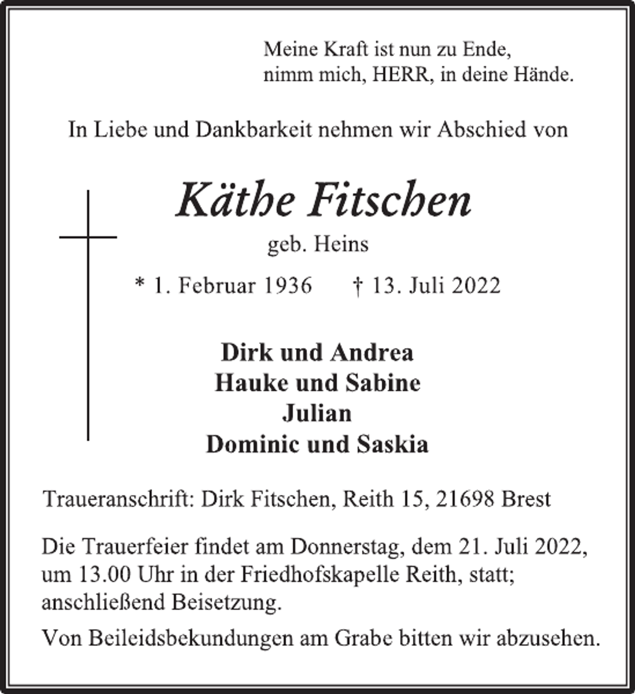 <p>Meine Kraft ist nun zu Ende,<br />nimm mich, HERR, in deine Hände.<br />In Liebe und Dankbarkeit nehmen wir Abschied von<br />Käthe Fitschen<br />geb. Heins<br />* 1. Februar 1936 † 13. Juli 2022<br />Dirk und Andrea<br />Hauke und Sabine<br />Julian<br />Dominic und Saskia<br />Traueranschrift: Dirk Fitschen, Reith 15, 21698 BrestDie Trauerfeier findet am Donnerstag, dem 21. Juli 2022,<br />um 13.00 Uhr in der Friedhofskapelle Reith, statt;<br />anschließend Beisetzung.<br />Von Beileidsbekundungen am Grabe bitten wir abzusehen.</p>