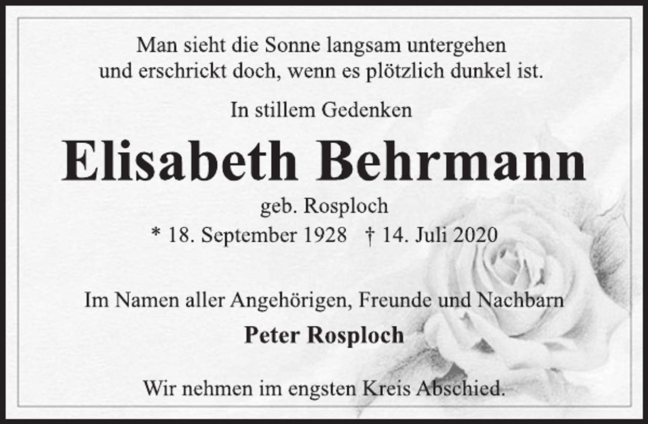 <p>Im Namen aller Angehörigen, Freunde und Nachbarn<br />Peter Rosploch<br />Man sieht die Sonne langsam untergehen<br />und erschrickt doch, wenn es plötzlich dunkel ist.<br />* 18. September 1928 † 14. Juli 2020<br />geb. Rosploch<br />Elisabeth Behrmann<br />In stillem Gedenken<br />Wir nehmen im engsten Kreis Abschied.</p>