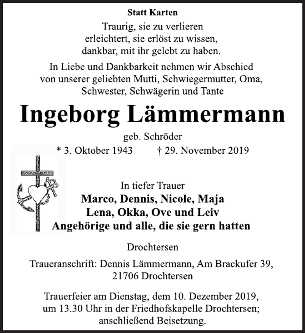 <p>Statt Karten<br />Traurig, sie zu verlieren<br />erleichtert, sie erlöst zu wissen,<br />dankbar, mit ihr gelebt zu haben.<br />In Liebe und Dankbarkeit nehmen wir Abschied<br />von unserer geliebten Mutti, Schwiegermutter, Oma,<br />Schwester, Schwägerin und Tante<br />Ingeborg Lämmermann<br />geb. Schröder<br />* 3. Oktober 1943 † 29. November 2019<br />In tiefer Trauer<br />Marco, Dennis, Nicole, Maja<br />Lena, Okka, Ove und Leiv<br />Angehörige und alle, die sie gern hatten<br />Drochtersen<br />Traueranschrift: Dennis Lämmermann, Am Brackufer 39,<br />21706 Drochtersen<br />Trauerfeier am Dienstag, dem 10. Dezember 2019,<br />um 13.30 Uhr in der Friedhofskapelle Drochtersen;<br />anschließend Beisetzung.</p>
