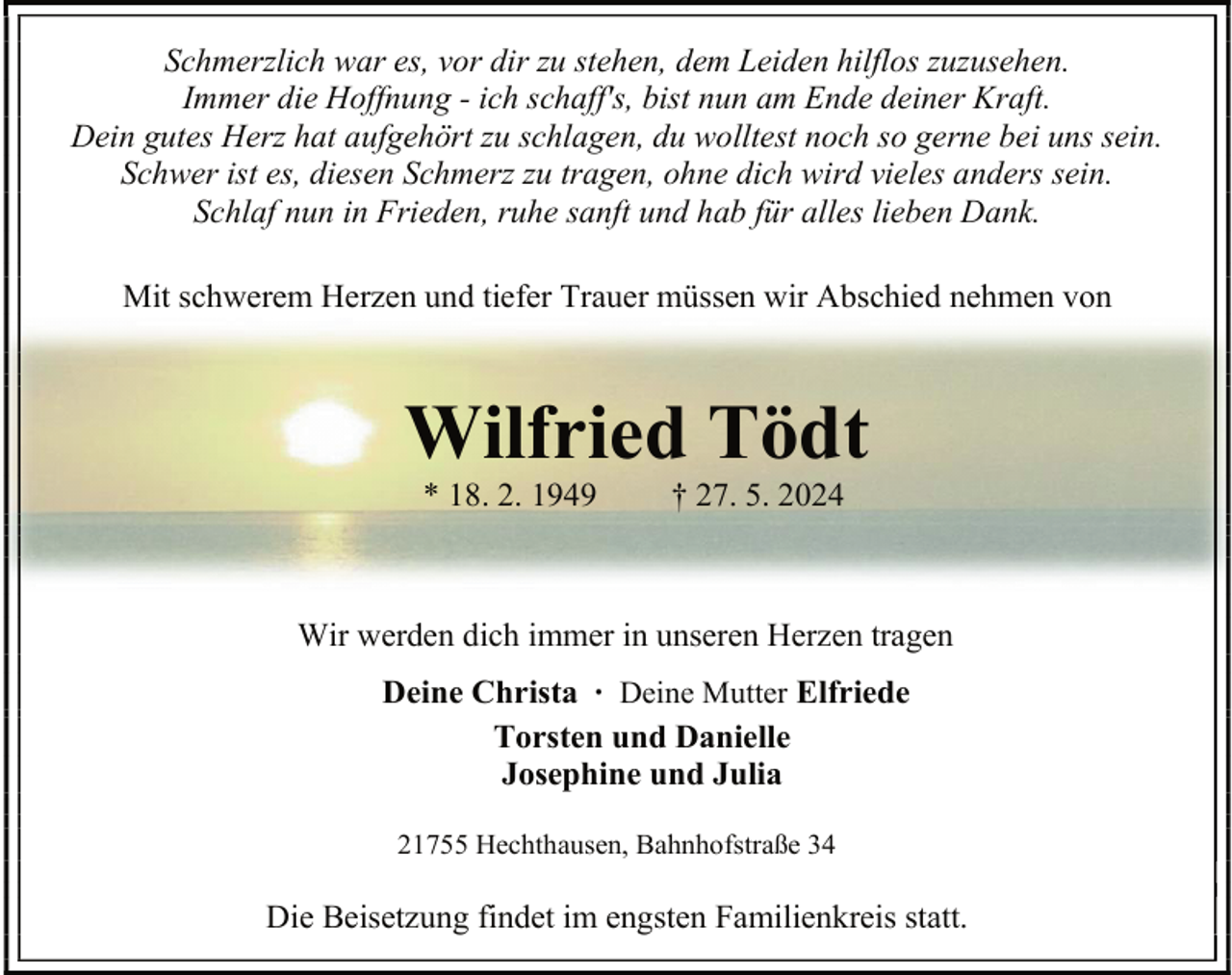 <p>Schmerzlich war es, vor dir zu stehen, dem Leiden hilflos zuzusehen.<br />Immer die Hoffnung - ich schaff's, bist nun am Ende deiner Kraft.<br />Dein gutes Herz hat aufgehört zu schlagen, du wolltest noch so gerne bei uns sein.<br />Schwer ist es, diesen Schmerz zu tragen, ohne dich wird vieles anders sein.<br />Schlaf nun in Frieden, ruhe sanft und hab für alles lieben Dank.<br />Mit schwerem Herzen und tiefer Trauer müssen wir Abschied nehmen von</p><p>Wilfried Tödt<br />* 18. 2. 1949</p><p>† 27. 5. 2024</p><p>Wir werden dich immer in unseren Herzen tragen<br />Deine Christa ∙ Deine Mutter Elfriede<br />Torsten und Danielle<br />Josephine und Julia<br />21755 Hechthausen, Bahnhofstraße 34</p><p>Die Beisetzung findet im engsten Familienkreis statt.</p>